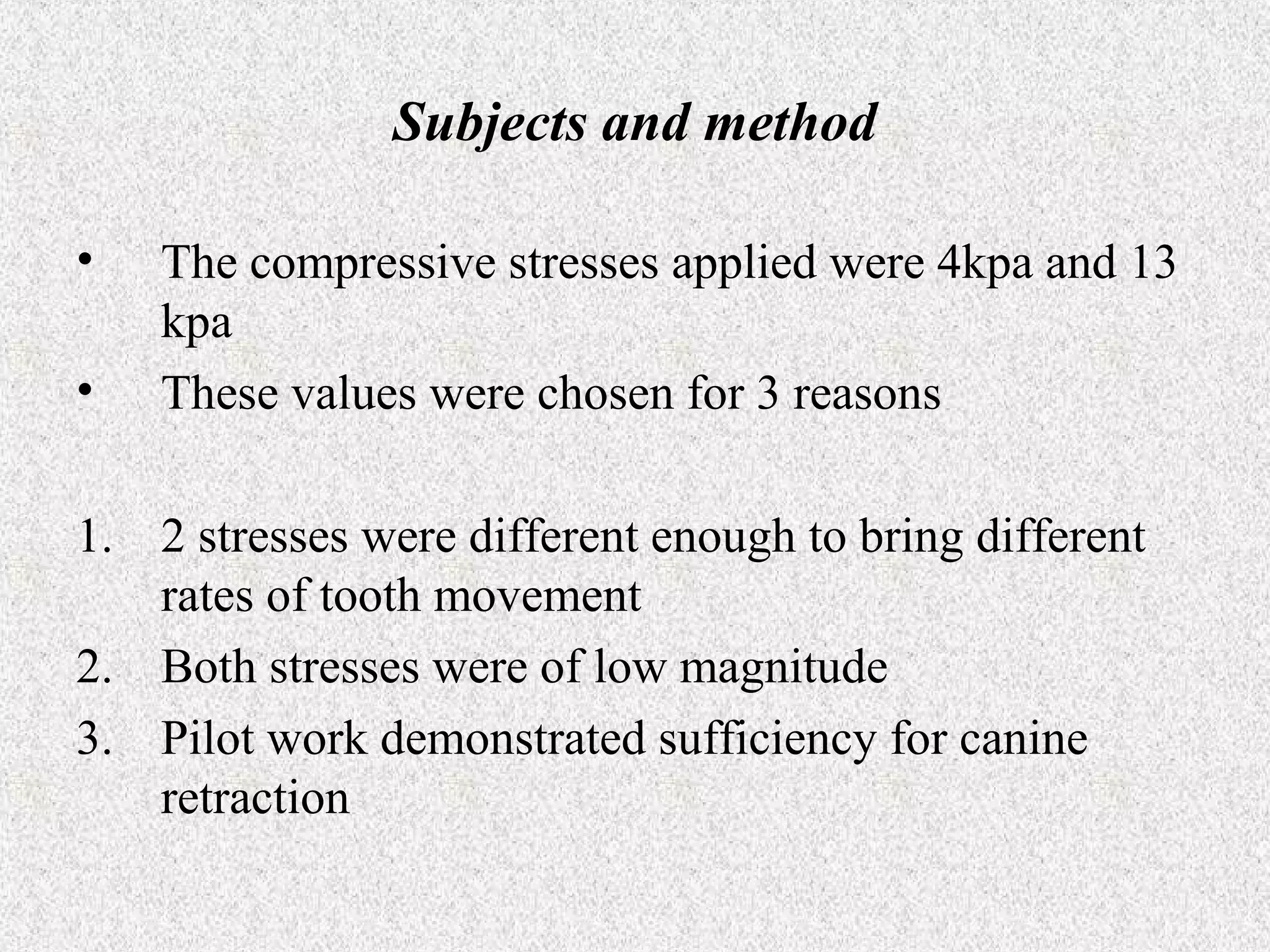 Subjects and method
•
•

The compressive stresses applied were 4kpa and 13
kpa
These values were chosen for 3 reasons

1. 2 stresses were different enough to bring different
rates of tooth movement
2. Both stresses were of low magnitude
3. Pilot work demonstrated sufficiency for canine
retraction

 