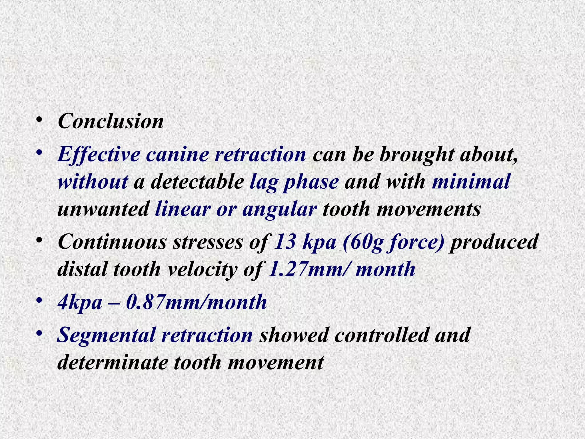 • Conclusion
• Effective canine retraction can be brought about,
without a detectable lag phase and with minimal
unwanted linear or angular tooth movements
• Continuous stresses of 13 kpa (60g force) produced
distal tooth velocity of 1.27mm/ month
• 4kpa – 0.87mm/month
• Segmental retraction showed controlled and
determinate tooth movement

 