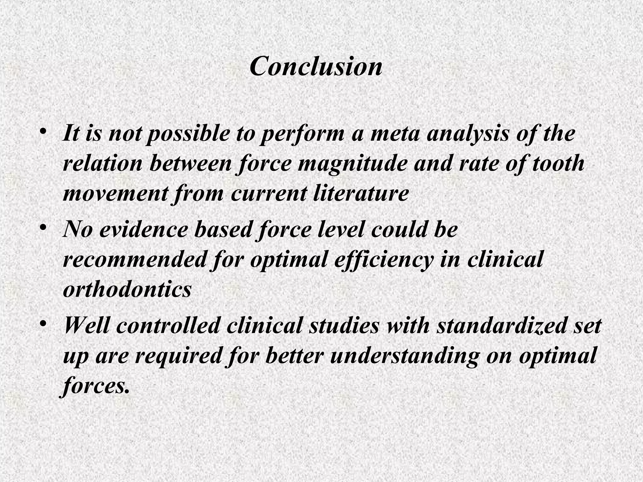 Conclusion
• It is not possible to perform a meta analysis of the
relation between force magnitude and rate of tooth
movement from current literature
• No evidence based force level could be
recommended for optimal efficiency in clinical
orthodontics
• Well controlled clinical studies with standardized set
up are required for better understanding on optimal
forces.

 