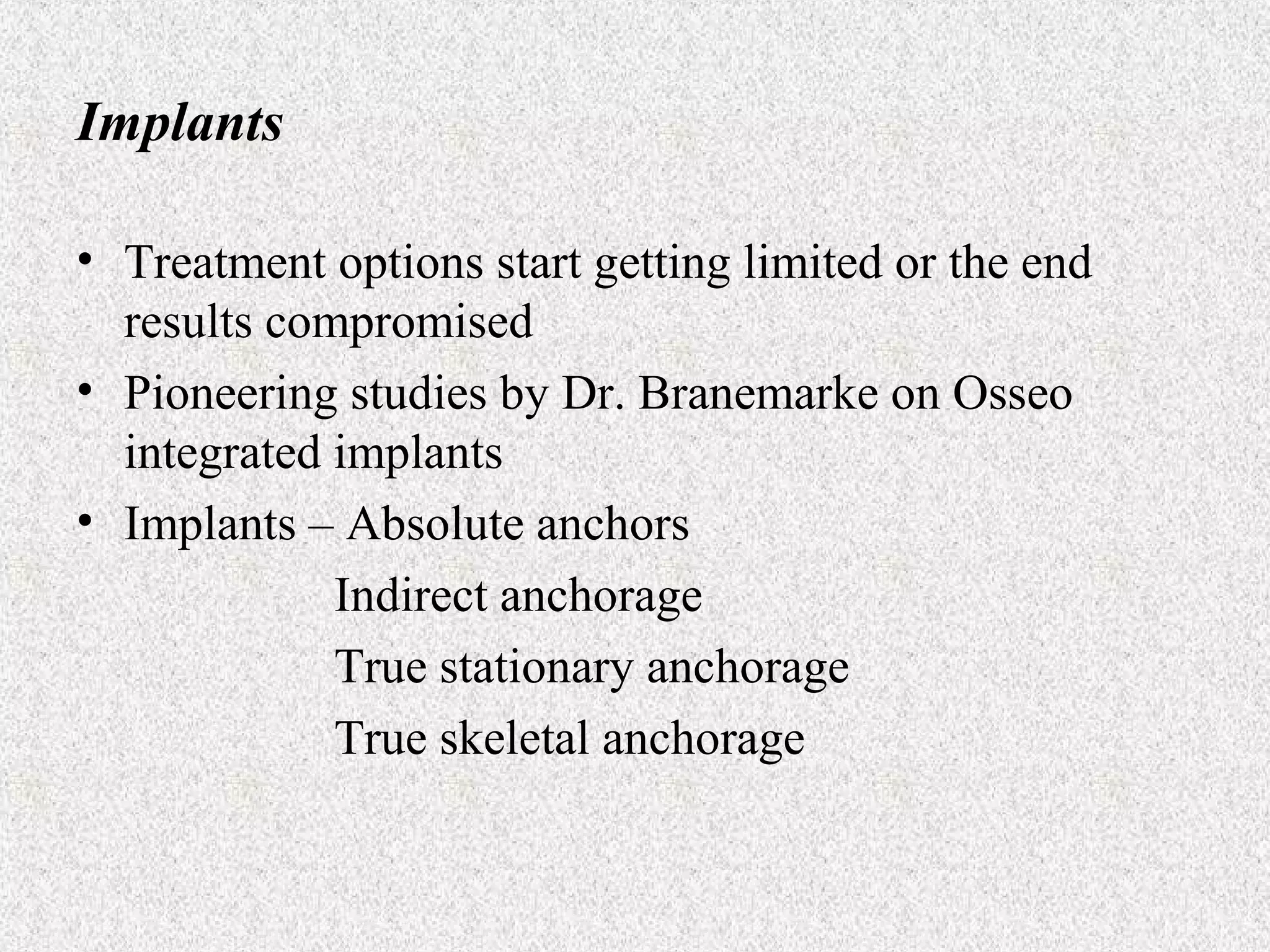 Implants
• Treatment options start getting limited or the end
results compromised
• Pioneering studies by Dr. Branemarke on Osseo
integrated implants
• Implants – Absolute anchors
Indirect anchorage
True stationary anchorage
True skeletal anchorage

 
