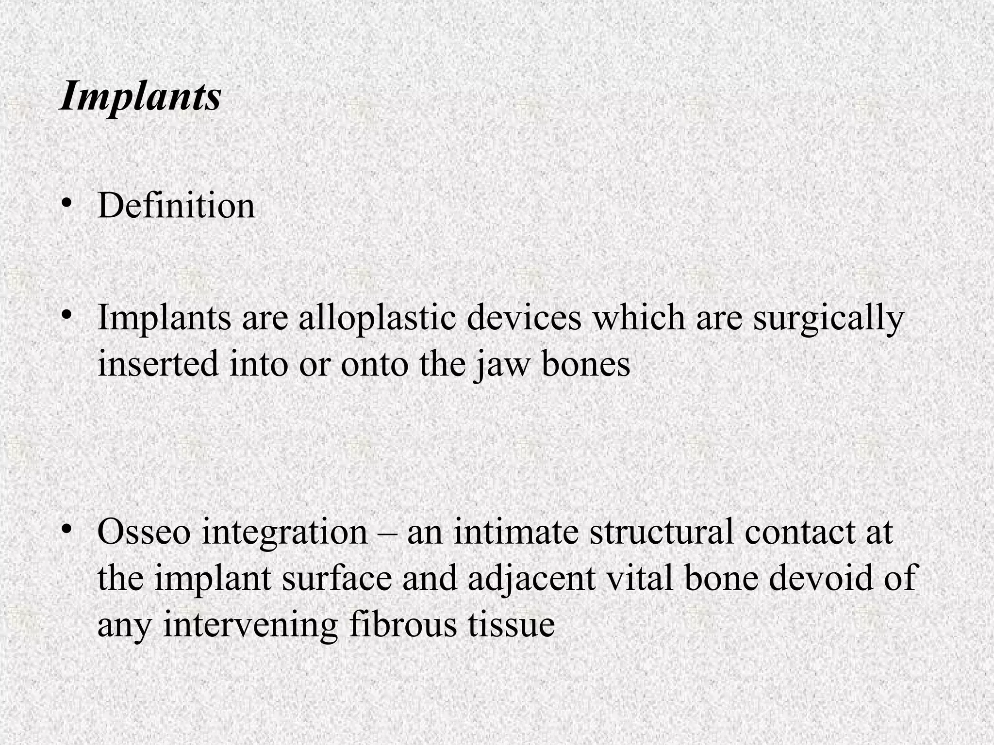 Implants
• Definition
• Implants are alloplastic devices which are surgically
inserted into or onto the jaw bones

• Osseo integration – an intimate structural contact at
the implant surface and adjacent vital bone devoid of
any intervening fibrous tissue

 