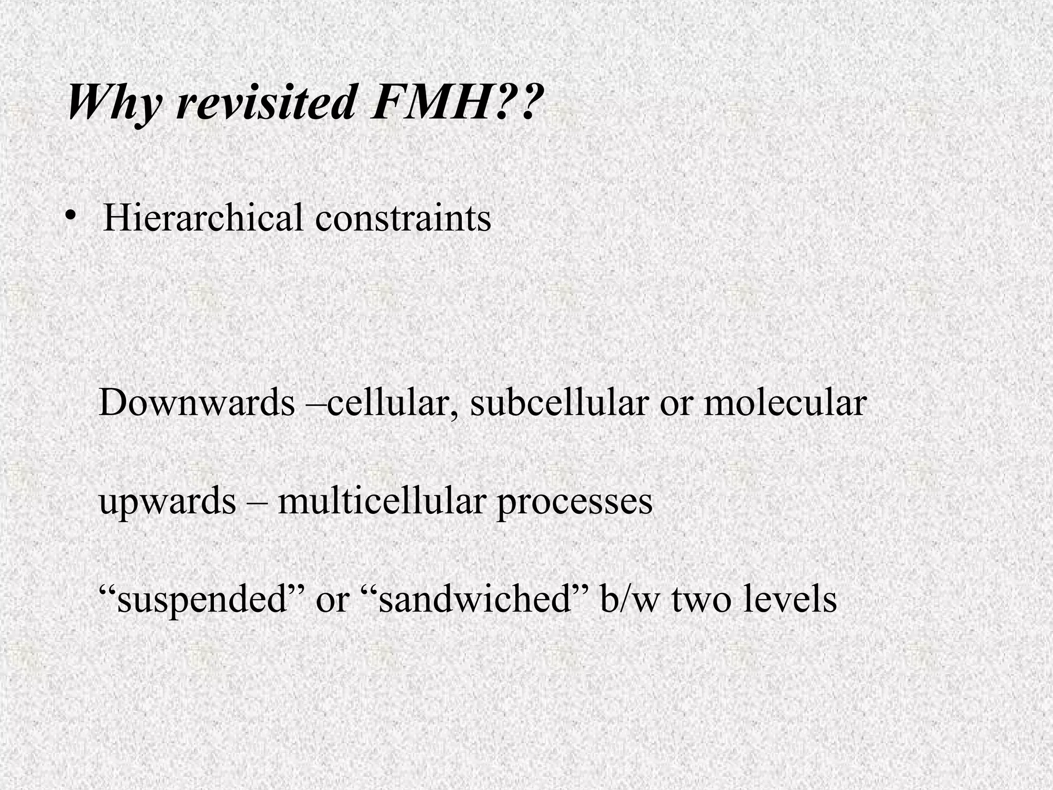 Why revisited FMH??
• Hierarchical constraints

Downwards –cellular, subcellular or molecular
upwards – multicellular processes
“suspended” or “sandwiched” b/w two levels

 