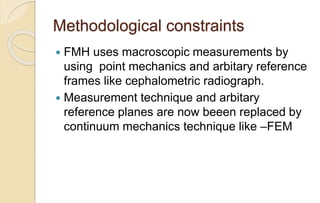 Methodological constraints
 FMH uses macroscopic measurements by
using point mechanics and arbitary reference
frames like cephalometric radiograph.
 Measurement technique and arbitary
reference planes are now beeen replaced by
continuum mechanics technique like –FEM
 