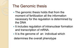 The Genomic thesis
 The genomic thesis holds that from the
moment of fertilization all the information
necessary for the regulation is determined by
the DNA
 It includes regulation of intranuclear formation
and transcription of mRNA.
 It is the genome of an individual which
determines the overall phenotype
 