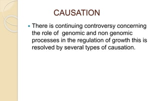 CAUSATION
 There is continuing controversy concerning
the role of genomic and non genomic
processes in the regulation of growth this is
resolved by several types of causation.
 