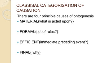 CLASSISAL CATEGORISATION OF
CAUSATION
There are four principle causes of ontogenesis
 MATERIAL(what is acted upon?)
 FORMAL(set of rules?)
 EFFICIENT(immediate preceding event?)
 FINAL( why)
 
