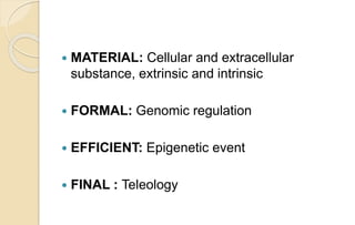  MATERIAL: Cellular and extracellular
substance, extrinsic and intrinsic
 FORMAL: Genomic regulation
 EFFICIENT: Epigenetic event
 FINAL : Teleology
 