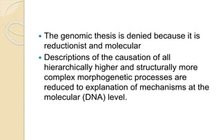  The genomic thesis is denied because it is
reductionist and molecular
 Descriptions of the causation of all
hierarchically higher and structurally more
complex morphogenetic processes are
reduced to explanation of mechanisms at the
molecular (DNA) level.
 
