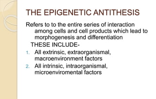 THE EPIGENETIC ANTITHESIS
Refers to to the entire series of interaction
among cells and cell products which lead to
morphogenesis and differentiation
THESE INCLUDE-
1. All extrinsic, extraorganismal,
macroenvironment factors
2. All intrinsic, intraorganismal,
microenviromental factors
 