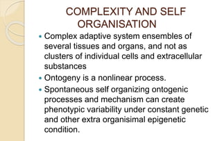 COMPLEXITY AND SELF
ORGANISATION
 Complex adaptive system ensembles of
several tissues and organs, and not as
clusters of individual cells and extracellular
substances
 Ontogeny is a nonlinear process.
 Spontaneous self organizing ontogenic
processes and mechanism can create
phenotypic variability under constant genetic
and other extra organisimal epigenetic
condition.
 