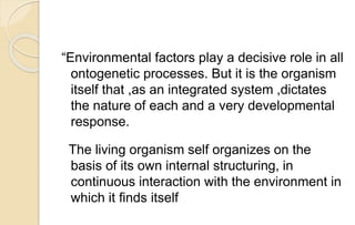 “Environmental factors play a decisive role in all
ontogenetic processes. But it is the organism
itself that ,as an integrated system ,dictates
the nature of each and a very developmental
response.
The living organism self organizes on the
basis of its own internal structuring, in
continuous interaction with the environment in
which it finds itself
 
