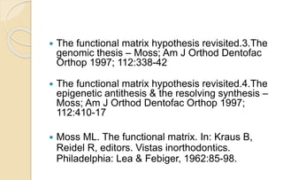  The functional matrix hypothesis revisited.3.The
genomic thesis – Moss; Am J Orthod Dentofac
Orthop 1997; 112:338-42
 The functional matrix hypothesis revisited.4.The
epigenetic antithesis & the resolving synthesis –
Moss; Am J Orthod Dentofac Orthop 1997;
112:410-17
 Moss ML. The functional matrix. In: Kraus B,
Reidel R, editors. Vistas inorthodontics.
Philadelphia: Lea & Febiger, 1962:85-98.
 
