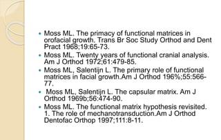  Moss ML. The primacy of functional matrices in
orofacial growth. Trans Br Soc Study Orthod and Dent
Pract 1968;19:65-73.
 Moss ML. Twenty years of functional cranial analysis.
Am J Orthod 1972;61:479-85.
 Moss ML, Salentijn L. The primary role of functional
matrices in facial growth.Am J Orthod 196%;55:566-
77.
 Moss ML, Salentijn L. The capsular matrix. Am J
Orthod 1969b;56:474-90.
 Moss ML. The functional matrix hypothesis revisited.
1. The role of mechanotransduction.Am J Orthod
Dentofac Orthop 1997;111:8-11.
 