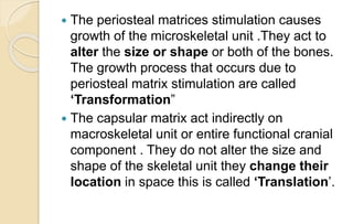  The periosteal matrices stimulation causes
growth of the microskeletal unit .They act to
alter the size or shape or both of the bones.
The growth process that occurs due to
periosteal matrix stimulation are called
‘Transformation”
 The capsular matrix act indirectly on
macroskeletal unit or entire functional cranial
component . They do not alter the size and
shape of the skeletal unit they change their
location in space this is called ‘Translation’.
 