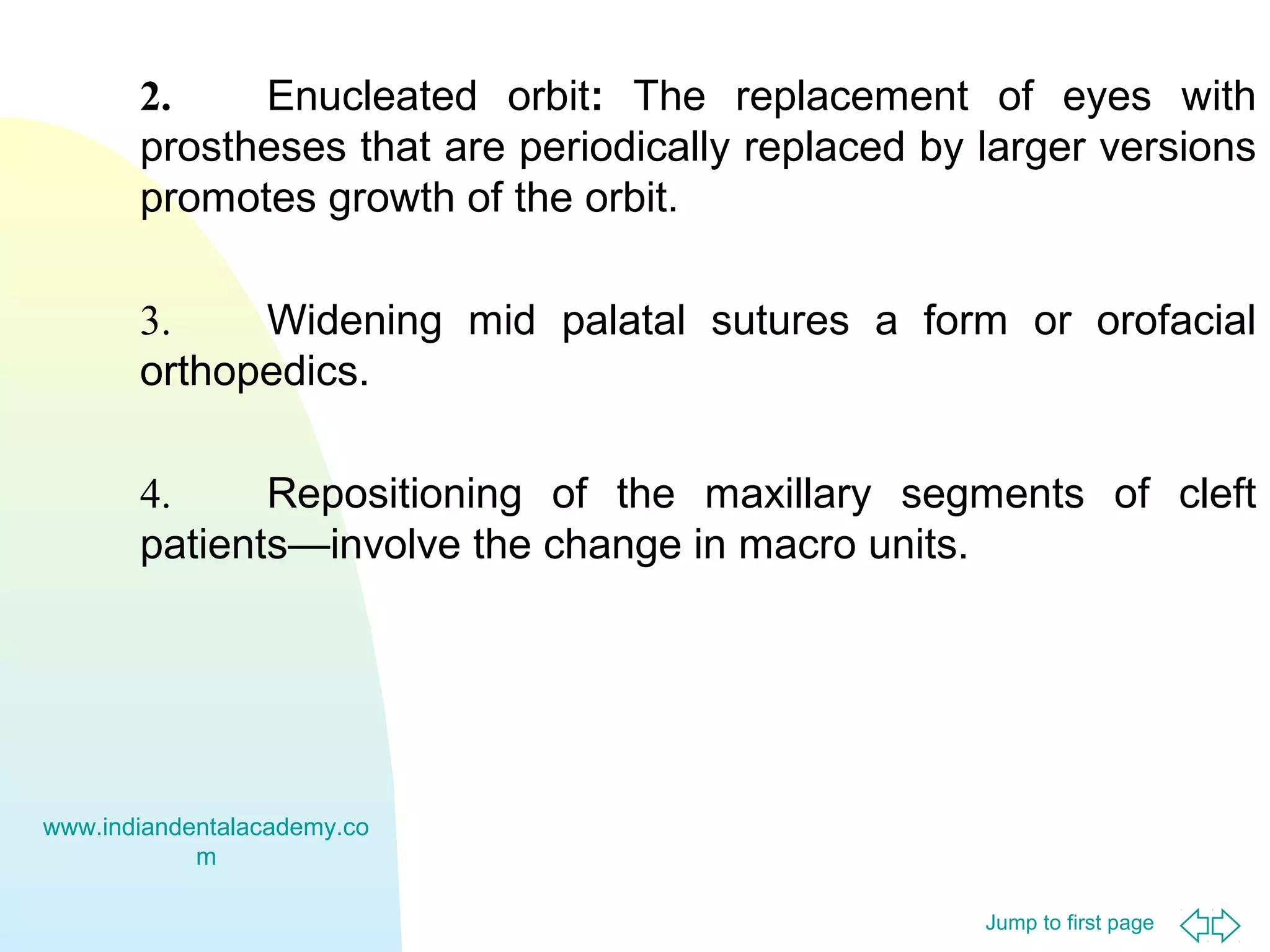 Jump to first page
2. Enucleated orbit: The replacement of eyes with
prostheses that are periodically replaced by larger versions
promotes growth of the orbit.
3. Widening mid palatal sutures a form or orofacial
orthopedics.
4. Repositioning of the maxillary segments of cleft
patients—involve the change in macro units.
www.indiandentalacademy.co
m
 