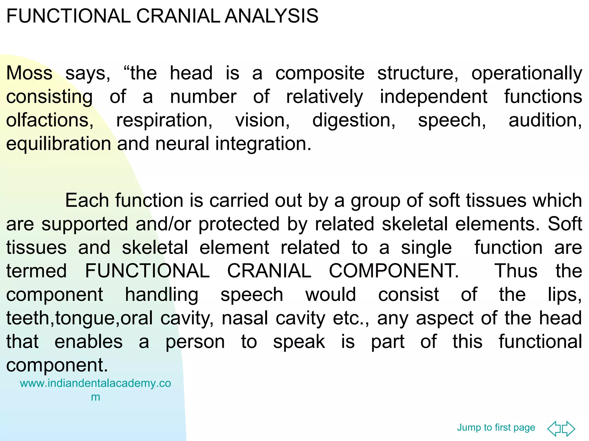 Jump to first page
FUNCTIONAL CRANIAL ANALYSIS
Moss says, “the head is a composite structure, operationally
consisting of a number of relatively independent functions
olfactions, respiration, vision, digestion, speech, audition,
equilibration and neural integration.
Each function is carried out by a group of soft tissues which
are supported and/or protected by related skeletal elements. Soft
tissues and skeletal element related to a single function are
termed FUNCTIONAL CRANIAL COMPONENT. Thus the
component handling speech would consist of the lips,
teeth,tongue,oral cavity, nasal cavity etc., any aspect of the head
that enables a person to speak is part of this functional
component.
www.indiandentalacademy.co
m
 