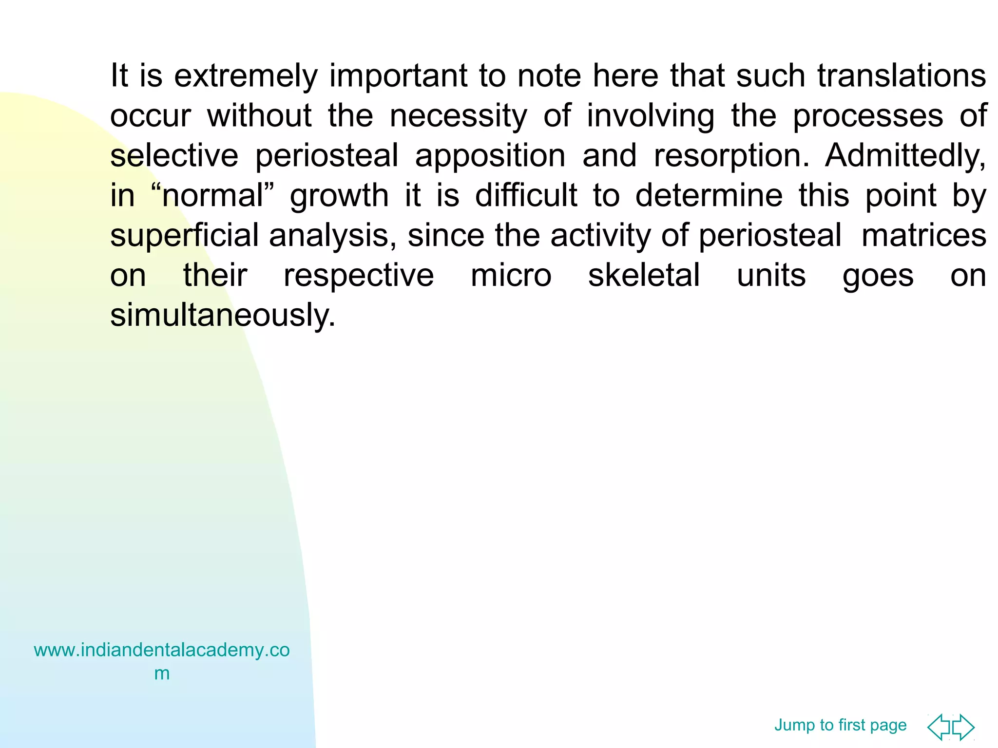 Jump to first page
It is extremely important to note here that such translations
occur without the necessity of involving the processes of
selective periosteal apposition and resorption. Admittedly,
in “normal” growth it is difficult to determine this point by
superficial analysis, since the activity of periosteal matrices
on their respective micro skeletal units goes on
simultaneously.
www.indiandentalacademy.co
m
 