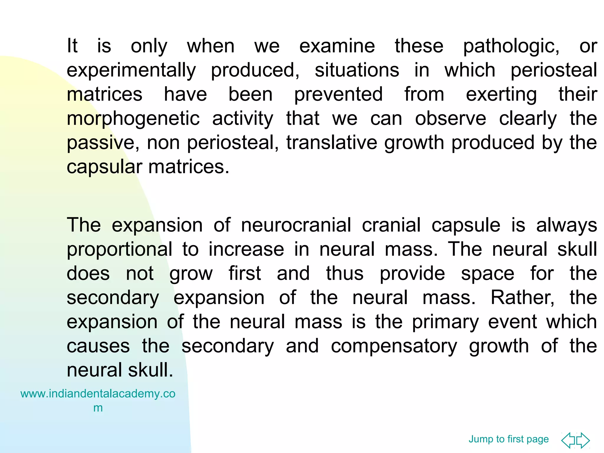 Jump to first page
It is only when we examine these pathologic, or
experimentally produced, situations in which periosteal
matrices have been prevented from exerting their
morphogenetic activity that we can observe clearly the
passive, non periosteal, translative growth produced by the
capsular matrices.
The expansion of neurocranial cranial capsule is always
proportional to increase in neural mass. The neural skull
does not grow first and thus provide space for the
secondary expansion of the neural mass. Rather, the
expansion of the neural mass is the primary event which
causes the secondary and compensatory growth of the
neural skull.
www.indiandentalacademy.co
m
 