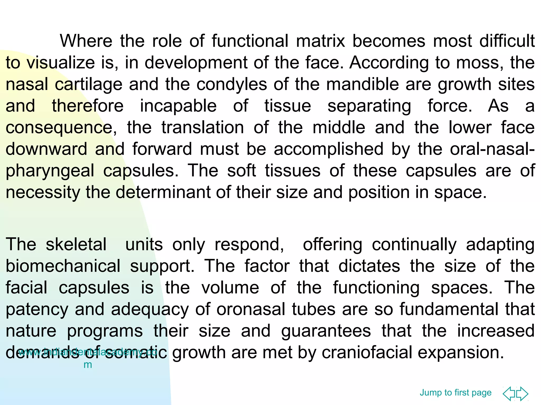 Jump to first page
Where the role of functional matrix becomes most difficult
to visualize is, in development of the face. According to moss, the
nasal cartilage and the condyles of the mandible are growth sites
and therefore incapable of tissue separating force. As a
consequence, the translation of the middle and the lower face
downward and forward must be accomplished by the oral-nasal-
pharyngeal capsules. The soft tissues of these capsules are of
necessity the determinant of their size and position in space.
The skeletal units only respond, offering continually adapting
biomechanical support. The factor that dictates the size of the
facial capsules is the volume of the functioning spaces. The
patency and adequacy of oronasal tubes are so fundamental that
nature programs their size and guarantees that the increased
demands of somatic growth are met by craniofacial expansion.www.indiandentalacademy.co
m
 