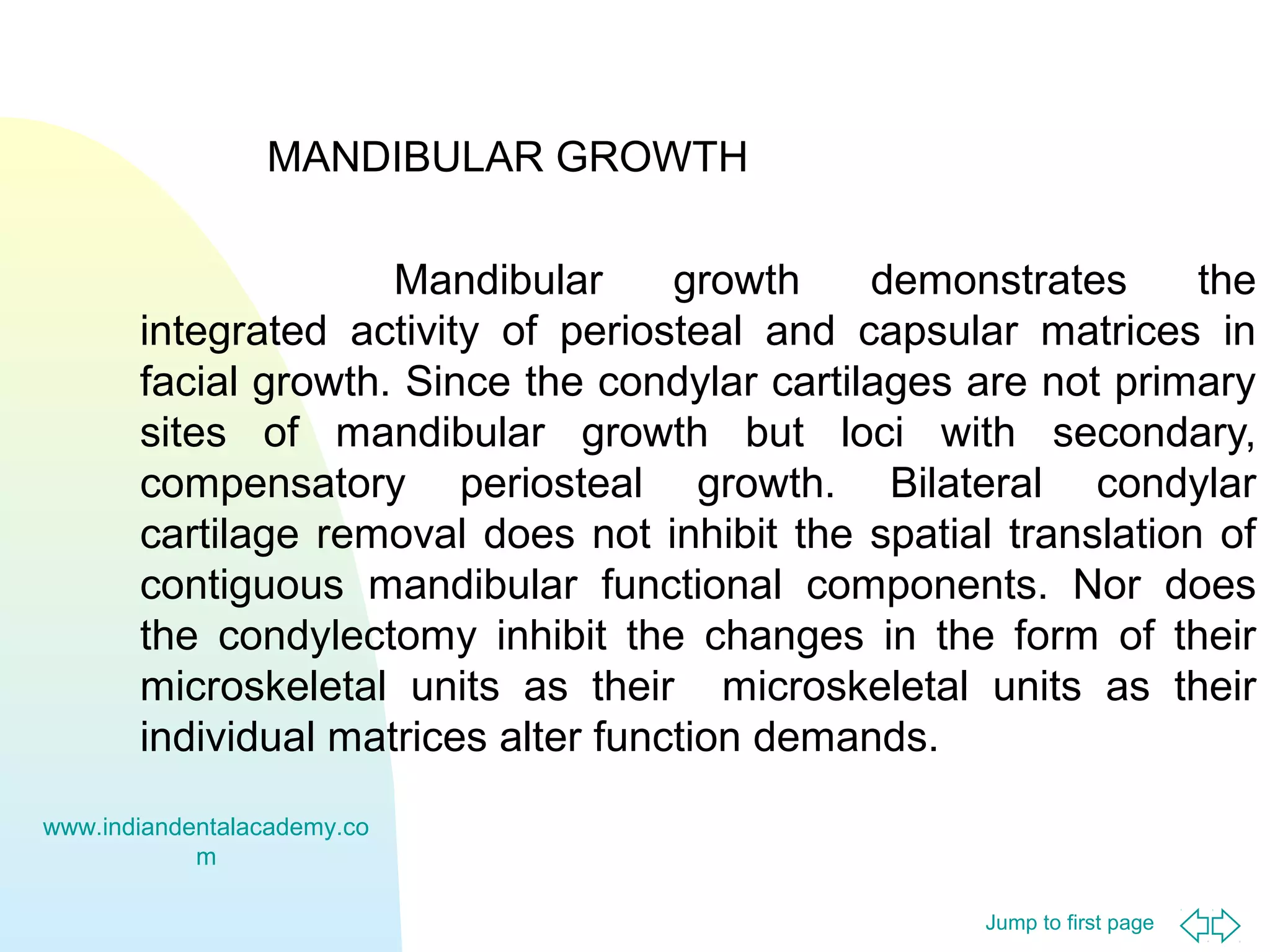 Jump to first page
MANDIBULAR GROWTH
Mandibular growth demonstrates the
integrated activity of periosteal and capsular matrices in
facial growth. Since the condylar cartilages are not primary
sites of mandibular growth but loci with secondary,
compensatory periosteal growth. Bilateral condylar
cartilage removal does not inhibit the spatial translation of
contiguous mandibular functional components. Nor does
the condylectomy inhibit the changes in the form of their
microskeletal units as their microskeletal units as their
individual matrices alter function demands.
www.indiandentalacademy.co
m
 