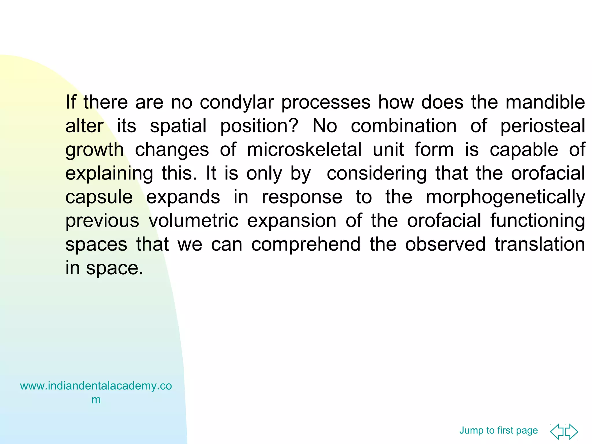 Jump to first page
If there are no condylar processes how does the mandible
alter its spatial position? No combination of periosteal
growth changes of microskeletal unit form is capable of
explaining this. It is only by considering that the orofacial
capsule expands in response to the morphogenetically
previous volumetric expansion of the orofacial functioning
spaces that we can comprehend the observed translation
in space.
www.indiandentalacademy.co
m
 