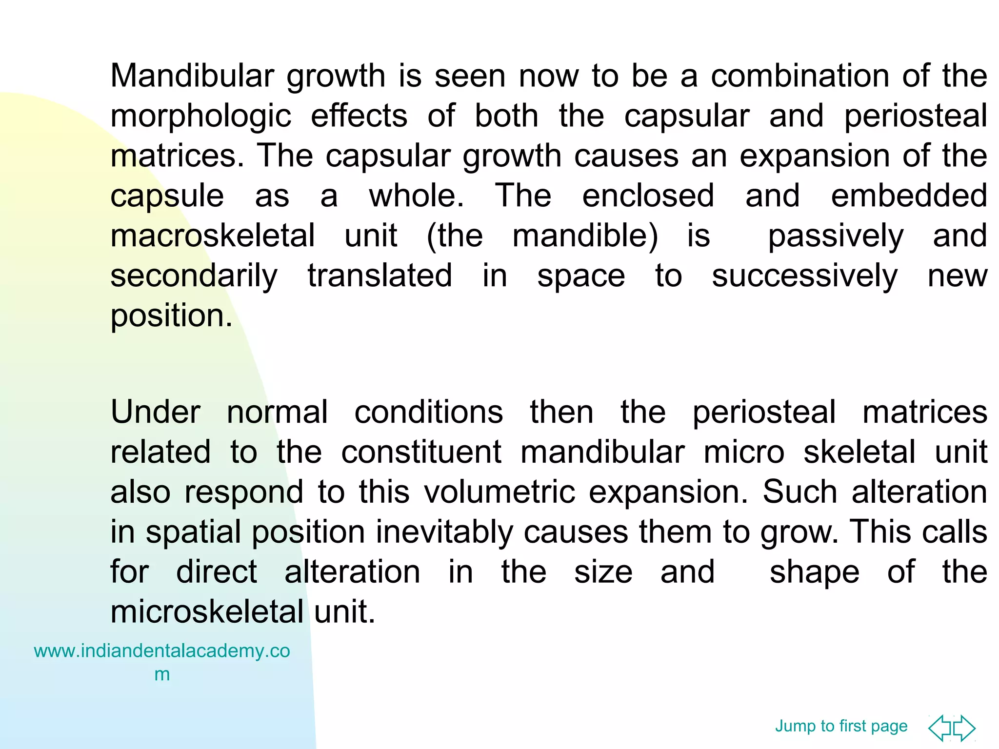 Jump to first page
Mandibular growth is seen now to be a combination of the
morphologic effects of both the capsular and periosteal
matrices. The capsular growth causes an expansion of the
capsule as a whole. The enclosed and embedded
macroskeletal unit (the mandible) is passively and
secondarily translated in space to successively new
position.
Under normal conditions then the periosteal matrices
related to the constituent mandibular micro skeletal unit
also respond to this volumetric expansion. Such alteration
in spatial position inevitably causes them to grow. This calls
for direct alteration in the size and shape of the
microskeletal unit.
www.indiandentalacademy.co
m
 