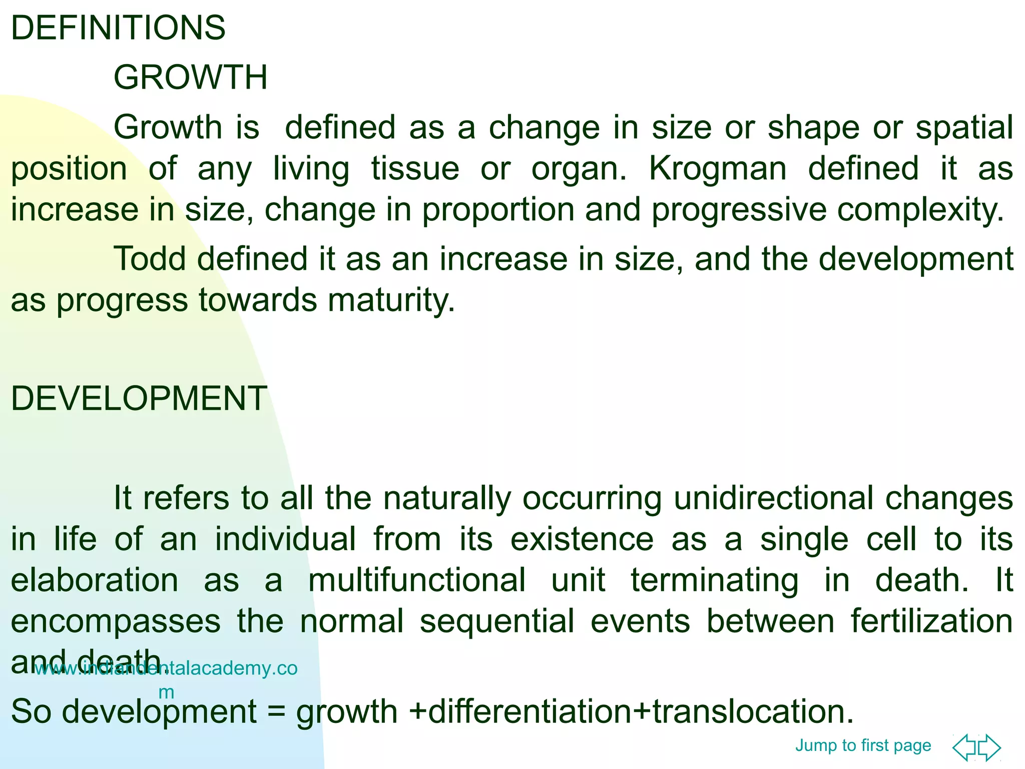 Jump to first page
DEFINITIONS
GROWTH
Growth is defined as a change in size or shape or spatial
position of any living tissue or organ. Krogman defined it as
increase in size, change in proportion and progressive complexity.
Todd defined it as an increase in size, and the development
as progress towards maturity.
DEVELOPMENT
It refers to all the naturally occurring unidirectional changes
in life of an individual from its existence as a single cell to its
elaboration as a multifunctional unit terminating in death. It
encompasses the normal sequential events between fertilization
and death.
So development = growth +differentiation+translocation.
www.indiandentalacademy.co
m
 