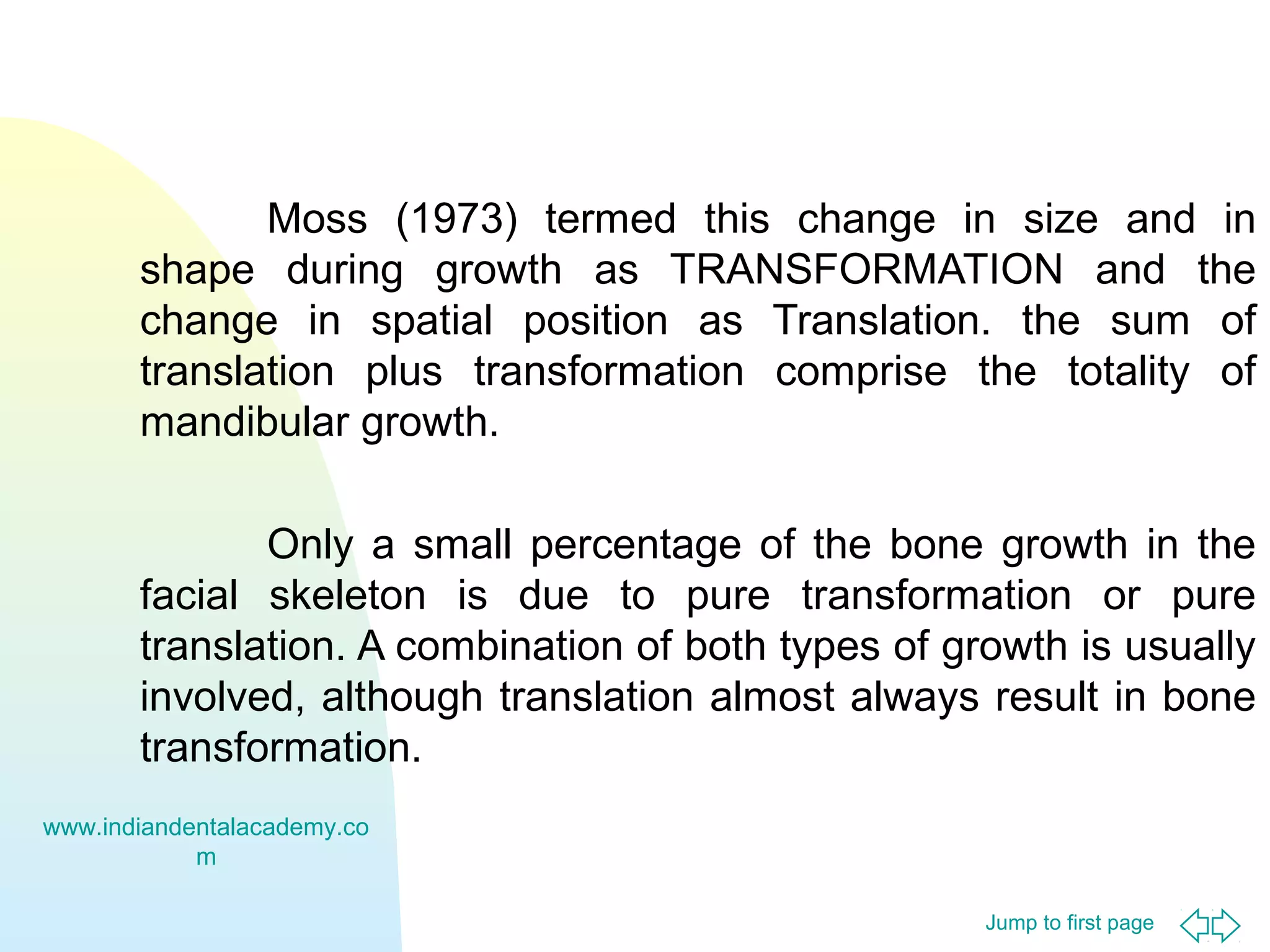 Jump to first page
Moss (1973) termed this change in size and in
shape during growth as TRANSFORMATION and the
change in spatial position as Translation. the sum of
translation plus transformation comprise the totality of
mandibular growth.
Only a small percentage of the bone growth in the
facial skeleton is due to pure transformation or pure
translation. A combination of both types of growth is usually
involved, although translation almost always result in bone
transformation.
www.indiandentalacademy.co
m
 