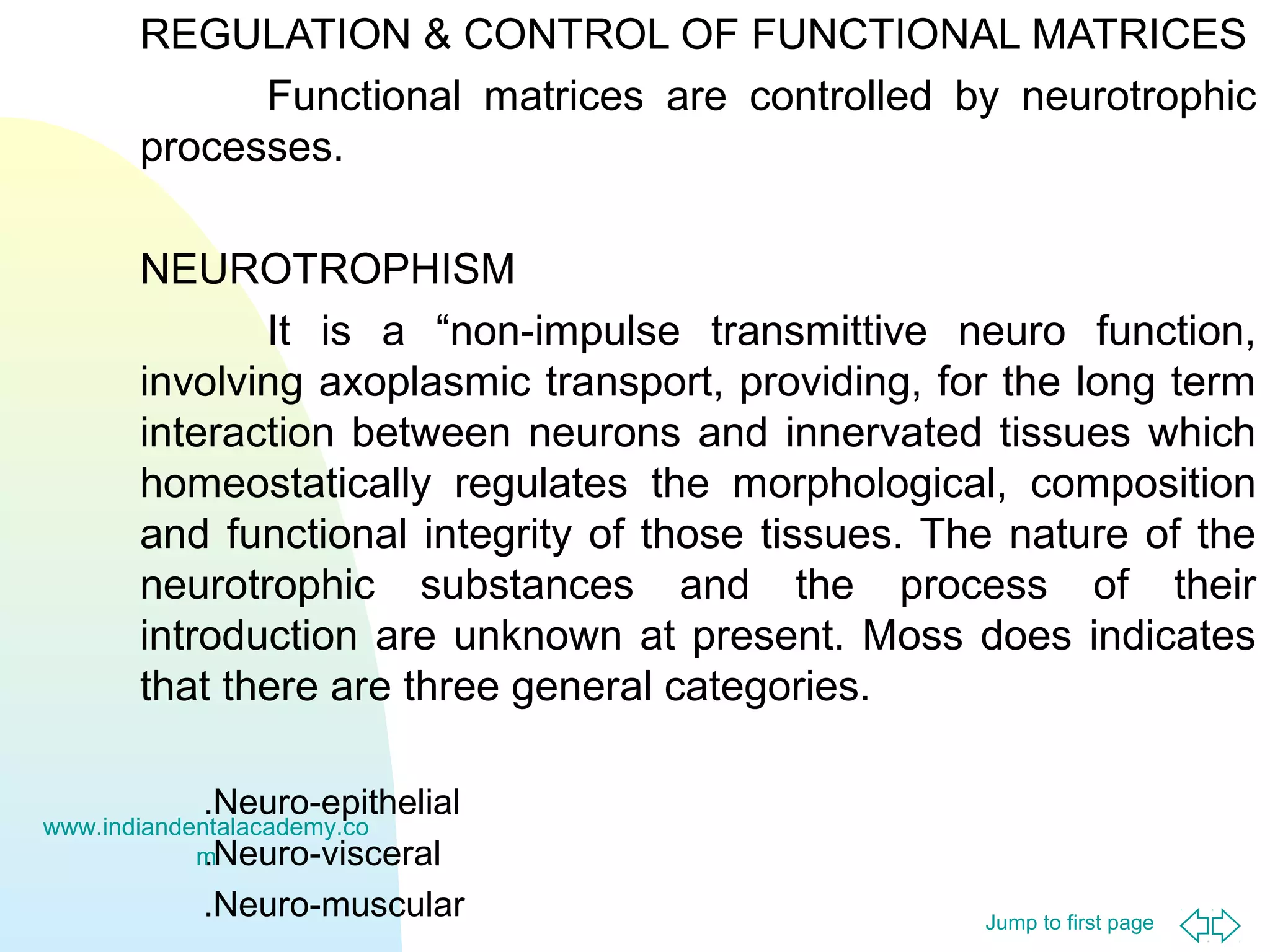 Jump to first page
REGULATION & CONTROL OF FUNCTIONAL MATRICES
Functional matrices are controlled by neurotrophic
processes.
NEUROTROPHISM
It is a “non-impulse transmittive neuro function,
involving axoplasmic transport, providing, for the long term
interaction between neurons and innervated tissues which
homeostatically regulates the morphological, composition
and functional integrity of those tissues. The nature of the
neurotrophic substances and the process of their
introduction are unknown at present. Moss does indicates
that there are three general categories.
.Neuro-epithelial
.Neuro-visceral
.Neuro-muscular
www.indiandentalacademy.co
m
 
