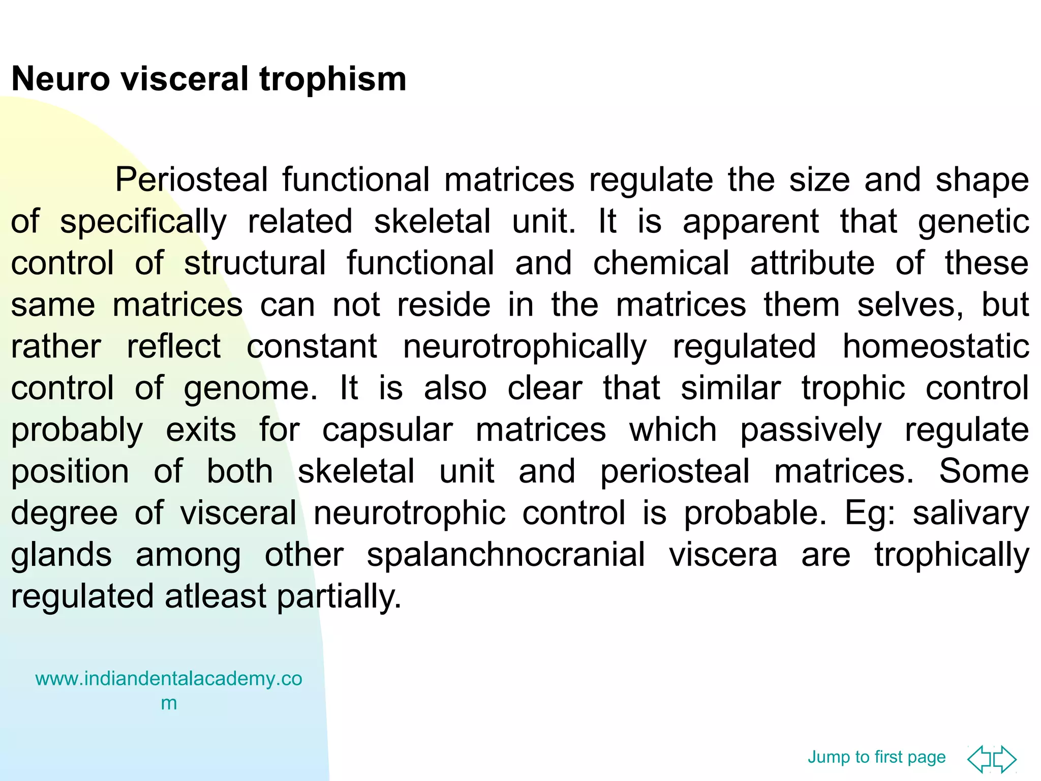 Jump to first page
Neuro visceral trophism
Periosteal functional matrices regulate the size and shape
of specifically related skeletal unit. It is apparent that genetic
control of structural functional and chemical attribute of these
same matrices can not reside in the matrices them selves, but
rather reflect constant neurotrophically regulated homeostatic
control of genome. It is also clear that similar trophic control
probably exits for capsular matrices which passively regulate
position of both skeletal unit and periosteal matrices. Some
degree of visceral neurotrophic control is probable. Eg: salivary
glands among other spalanchnocranial viscera are trophically
regulated atleast partially.
www.indiandentalacademy.co
m
 