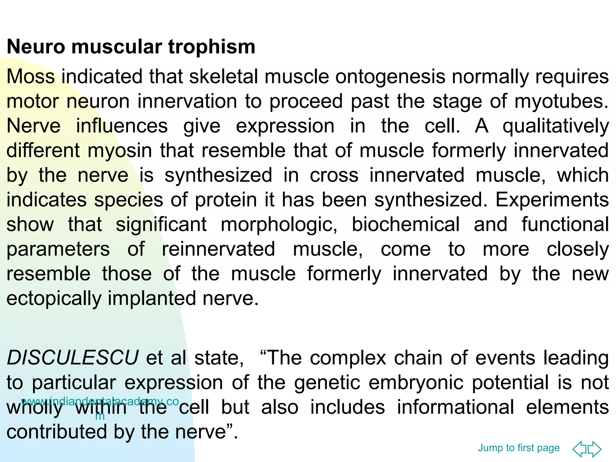 Jump to first page
Neuro muscular trophism
Moss indicated that skeletal muscle ontogenesis normally requires
motor neuron innervation to proceed past the stage of myotubes.
Nerve influences give expression in the cell. A qualitatively
different myosin that resemble that of muscle formerly innervated
by the nerve is synthesized in cross innervated muscle, which
indicates species of protein it has been synthesized. Experiments
show that significant morphologic, biochemical and functional
parameters of reinnervated muscle, come to more closely
resemble those of the muscle formerly innervated by the new
ectopically implanted nerve.
DISCULESCU et al state, “The complex chain of events leading
to particular expression of the genetic embryonic potential is not
wholly within the cell but also includes informational elements
contributed by the nerve”.
www.indiandentalacademy.co
m
 