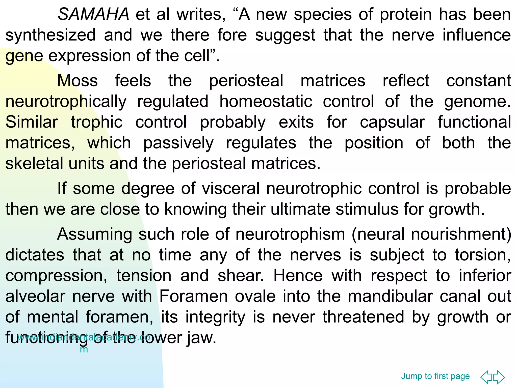 Jump to first page
SAMAHA et al writes, “A new species of protein has been
synthesized and we there fore suggest that the nerve influence
gene expression of the cell”.
Moss feels the periosteal matrices reflect constant
neurotrophically regulated homeostatic control of the genome.
Similar trophic control probably exits for capsular functional
matrices, which passively regulates the position of both the
skeletal units and the periosteal matrices.
If some degree of visceral neurotrophic control is probable
then we are close to knowing their ultimate stimulus for growth.
Assuming such role of neurotrophism (neural nourishment)
dictates that at no time any of the nerves is subject to torsion,
compression, tension and shear. Hence with respect to inferior
alveolar nerve with Foramen ovale into the mandibular canal out
of mental foramen, its integrity is never threatened by growth or
functioning of the lower jaw.www.indiandentalacademy.co
m
 