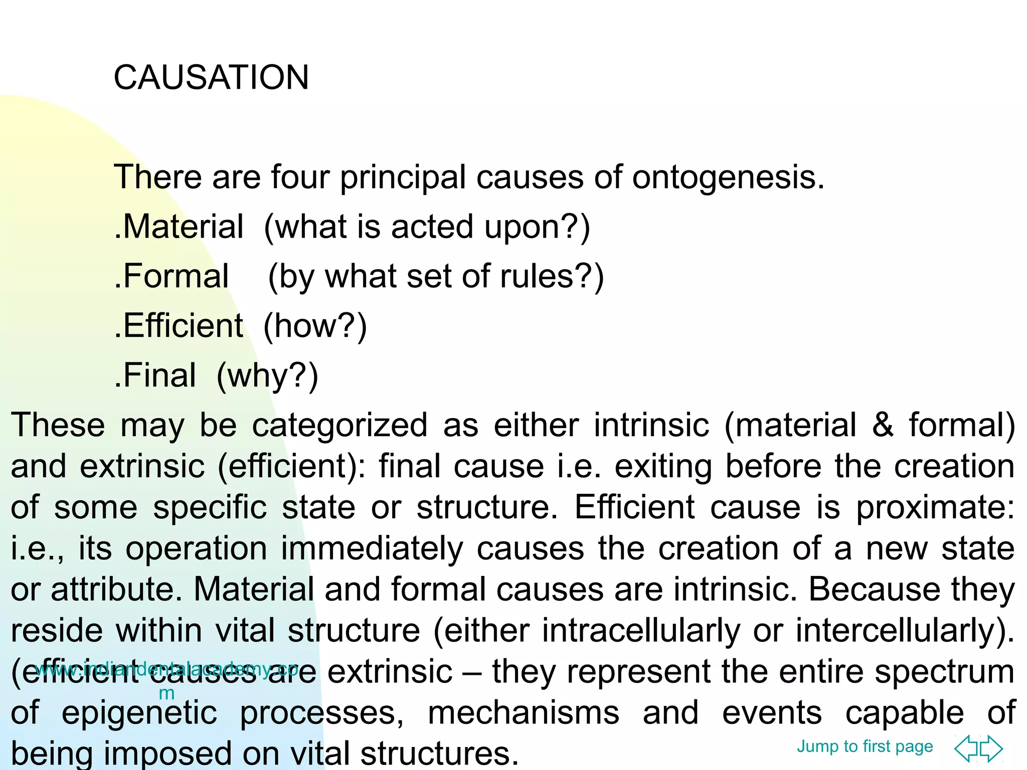 Jump to first page
CAUSATION
There are four principal causes of ontogenesis.
.Material (what is acted upon?)
.Formal (by what set of rules?)
.Efficient (how?)
.Final (why?)
These may be categorized as either intrinsic (material & formal)
and extrinsic (efficient): final cause i.e. exiting before the creation
of some specific state or structure. Efficient cause is proximate:
i.e., its operation immediately causes the creation of a new state
or attribute. Material and formal causes are intrinsic. Because they
reside within vital structure (either intracellularly or intercellularly).
(efficient causes are extrinsic – they represent the entire spectrum
of epigenetic processes, mechanisms and events capable of
being imposed on vital structures.
www.indiandentalacademy.co
m
 