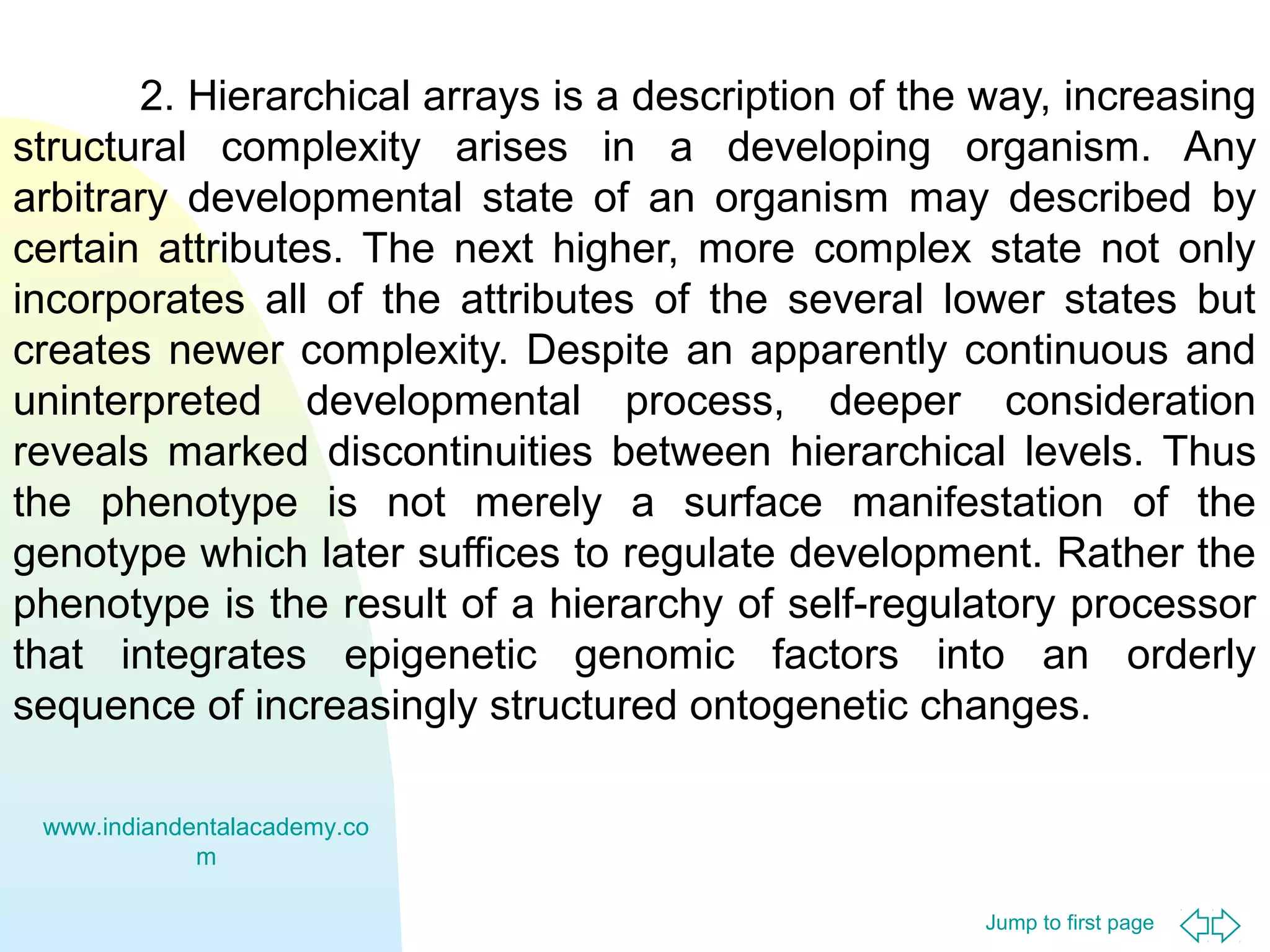 Jump to first page
2. Hierarchical arrays is a description of the way, increasing
structural complexity arises in a developing organism. Any
arbitrary developmental state of an organism may described by
certain attributes. The next higher, more complex state not only
incorporates all of the attributes of the several lower states but
creates newer complexity. Despite an apparently continuous and
uninterpreted developmental process, deeper consideration
reveals marked discontinuities between hierarchical levels. Thus
the phenotype is not merely a surface manifestation of the
genotype which later suffices to regulate development. Rather the
phenotype is the result of a hierarchy of self-regulatory processor
that integrates epigenetic genomic factors into an orderly
sequence of increasingly structured ontogenetic changes.
www.indiandentalacademy.co
m
 