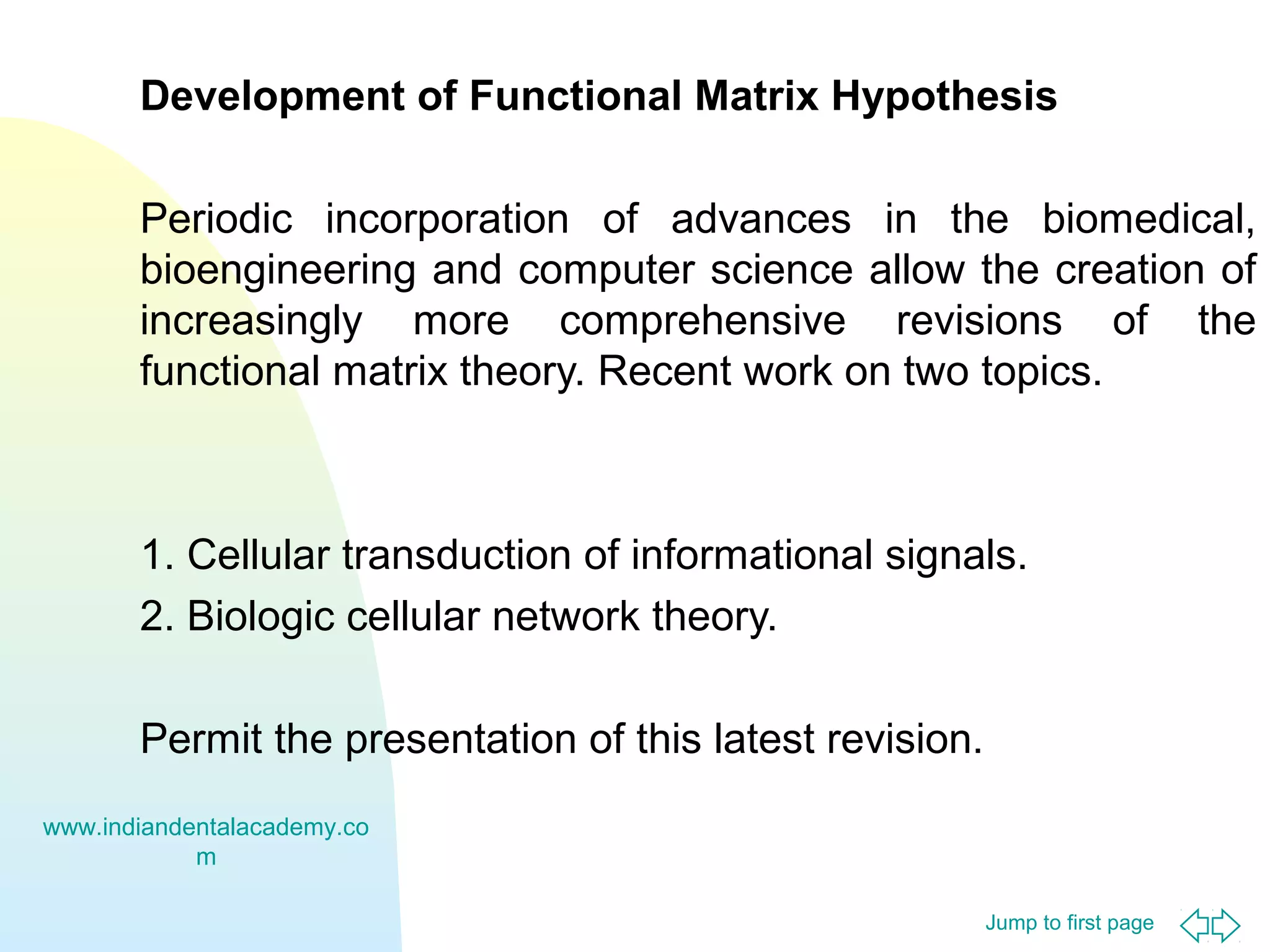 Jump to first page
Development of Functional Matrix Hypothesis
Periodic incorporation of advances in the biomedical,
bioengineering and computer science allow the creation of
increasingly more comprehensive revisions of the
functional matrix theory. Recent work on two topics.
1. Cellular transduction of informational signals.
2. Biologic cellular network theory.
Permit the presentation of this latest revision.
www.indiandentalacademy.co
m
 