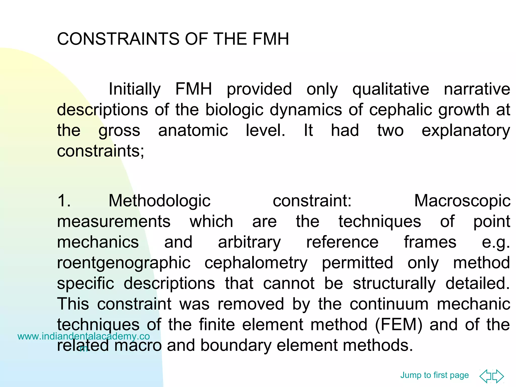 Jump to first page
CONSTRAINTS OF THE FMH
Initially FMH provided only qualitative narrative
descriptions of the biologic dynamics of cephalic growth at
the gross anatomic level. It had two explanatory
constraints;
1. Methodologic constraint: Macroscopic
measurements which are the techniques of point
mechanics and arbitrary reference frames e.g.
roentgenographic cephalometry permitted only method
specific descriptions that cannot be structurally detailed.
This constraint was removed by the continuum mechanic
techniques of the finite element method (FEM) and of the
related macro and boundary element methods.
www.indiandentalacademy.co
m
 