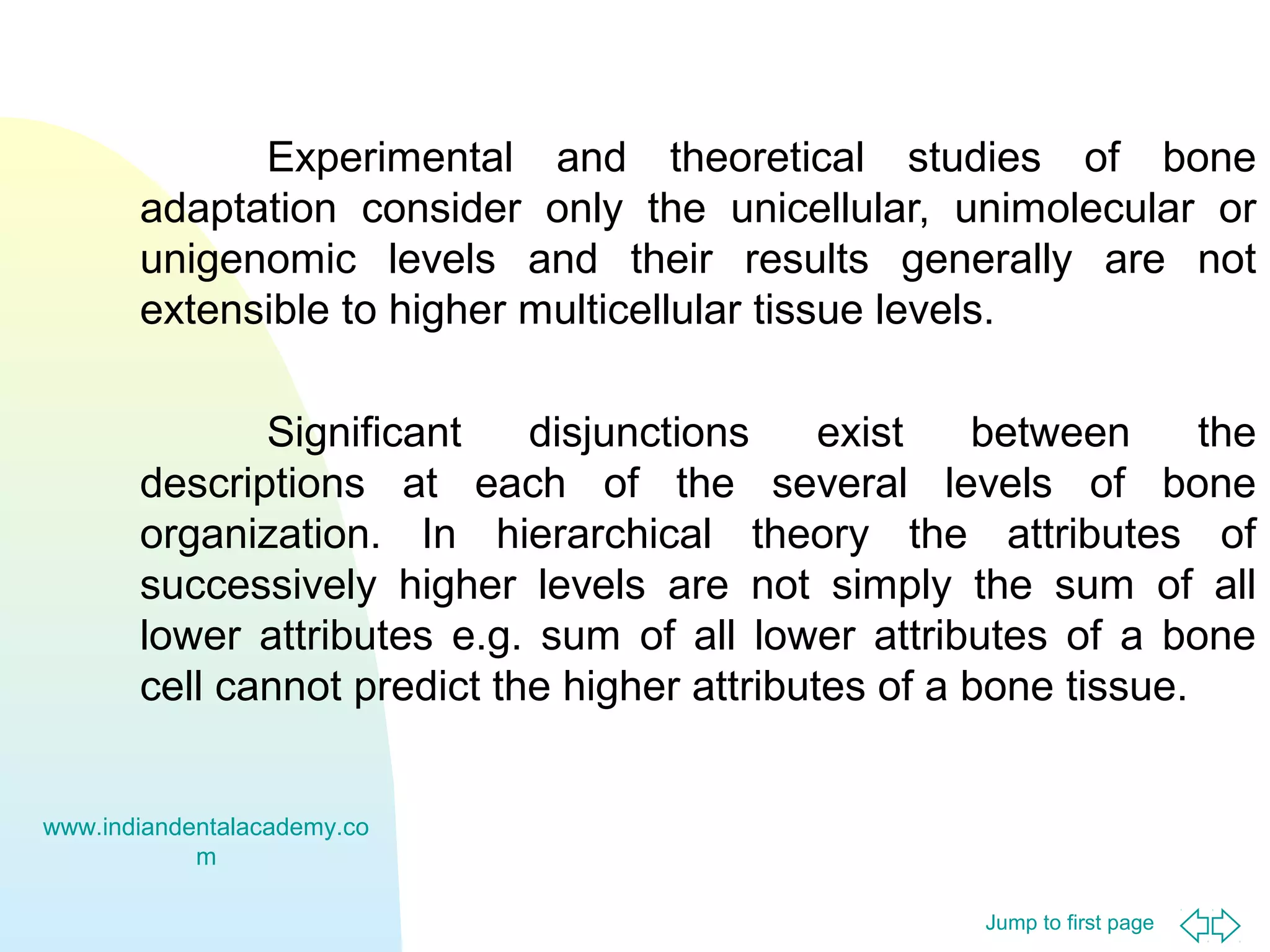 Jump to first page
Experimental and theoretical studies of bone
adaptation consider only the unicellular, unimolecular or
unigenomic levels and their results generally are not
extensible to higher multicellular tissue levels.
Significant disjunctions exist between the
descriptions at each of the several levels of bone
organization. In hierarchical theory the attributes of
successively higher levels are not simply the sum of all
lower attributes e.g. sum of all lower attributes of a bone
cell cannot predict the higher attributes of a bone tissue.
www.indiandentalacademy.co
m
 