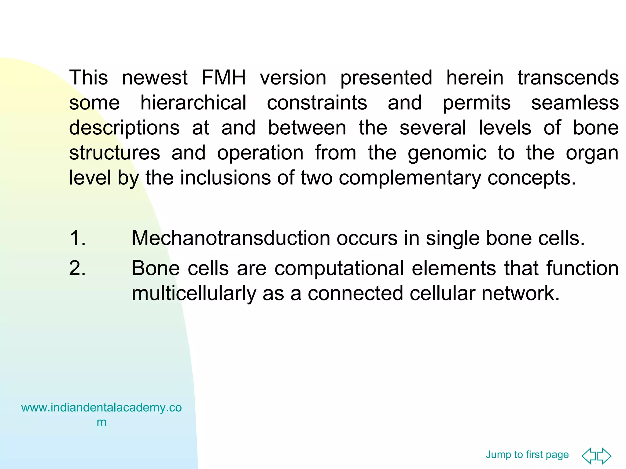 Jump to first page
This newest FMH version presented herein transcends
some hierarchical constraints and permits seamless
descriptions at and between the several levels of bone
structures and operation from the genomic to the organ
level by the inclusions of two complementary concepts.
1. Mechanotransduction occurs in single bone cells.
2. Bone cells are computational elements that function
multicellularly as a connected cellular network.
www.indiandentalacademy.co
m
 