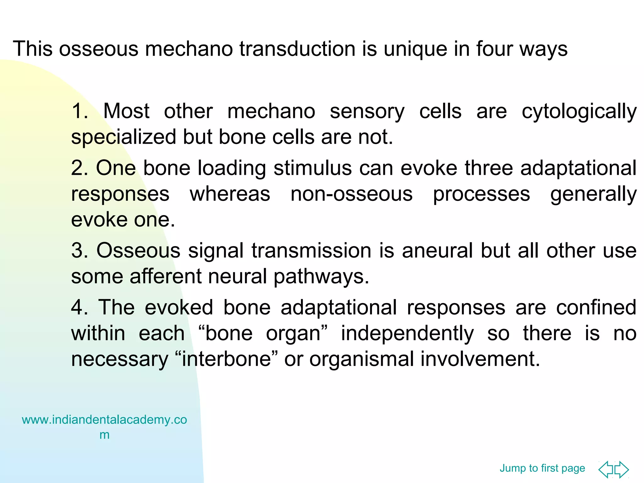 Jump to first page
This osseous mechano transduction is unique in four ways
1. Most other mechano sensory cells are cytologically
specialized but bone cells are not.
2. One bone loading stimulus can evoke three adaptational
responses whereas non-osseous processes generally
evoke one.
3. Osseous signal transmission is aneural but all other use
some afferent neural pathways.
4. The evoked bone adaptational responses are confined
within each “bone organ” independently so there is no
necessary “interbone” or organismal involvement.
www.indiandentalacademy.co
m
 