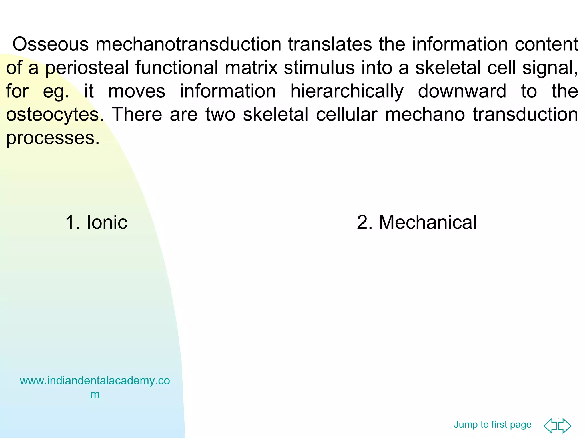 Jump to first page
Osseous mechanotransduction translates the information content
of a periosteal functional matrix stimulus into a skeletal cell signal,
for eg. it moves information hierarchically downward to the
osteocytes. There are two skeletal cellular mechano transduction
processes.
1. Ionic 2. Mechanical
www.indiandentalacademy.co
m
 