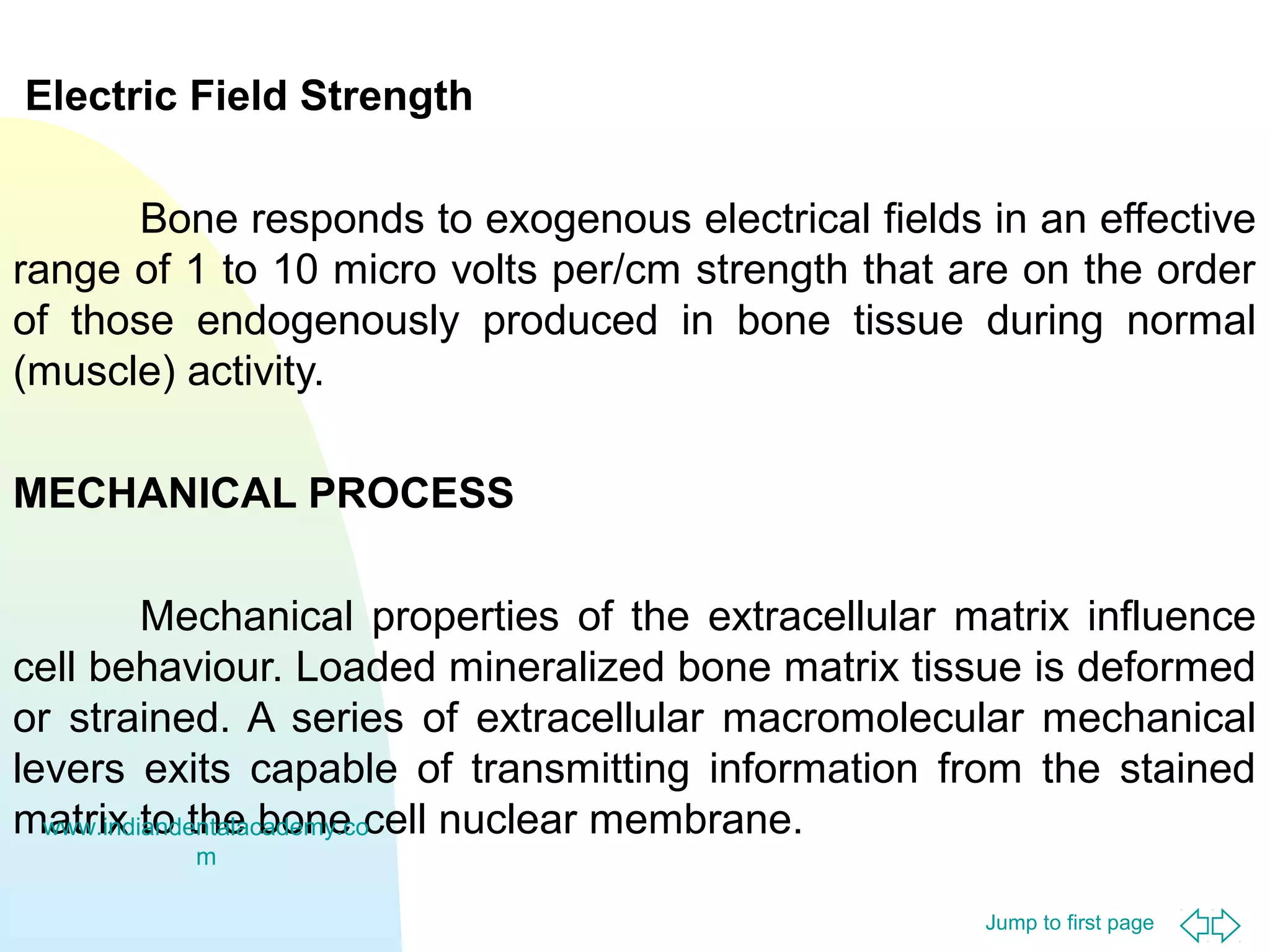 Jump to first page
Electric Field Strength
Bone responds to exogenous electrical fields in an effective
range of 1 to 10 micro volts per/cm strength that are on the order
of those endogenously produced in bone tissue during normal
(muscle) activity.
MECHANICAL PROCESS
Mechanical properties of the extracellular matrix influence
cell behaviour. Loaded mineralized bone matrix tissue is deformed
or strained. A series of extracellular macromolecular mechanical
levers exits capable of transmitting information from the stained
matrix to the bone cell nuclear membrane.www.indiandentalacademy.co
m
 