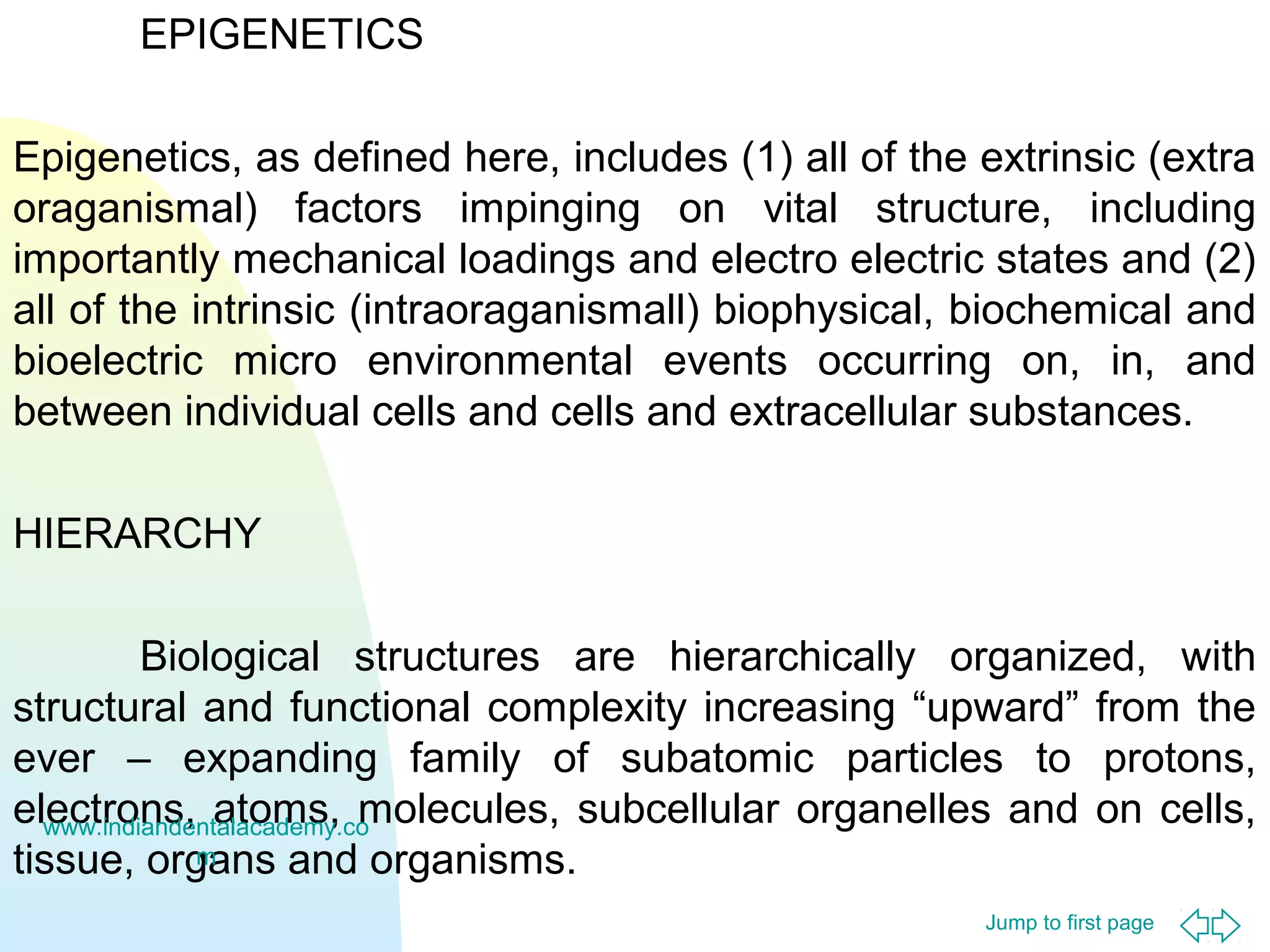 Jump to first page
EPIGENETICS
Epigenetics, as defined here, includes (1) all of the extrinsic (extra
oraganismal) factors impinging on vital structure, including
importantly mechanical loadings and electro electric states and (2)
all of the intrinsic (intraoraganismall) biophysical, biochemical and
bioelectric micro environmental events occurring on, in, and
between individual cells and cells and extracellular substances.
HIERARCHY
Biological structures are hierarchically organized, with
structural and functional complexity increasing “upward” from the
ever – expanding family of subatomic particles to protons,
electrons, atoms, molecules, subcellular organelles and on cells,
tissue, organs and organisms.
www.indiandentalacademy.co
m
 