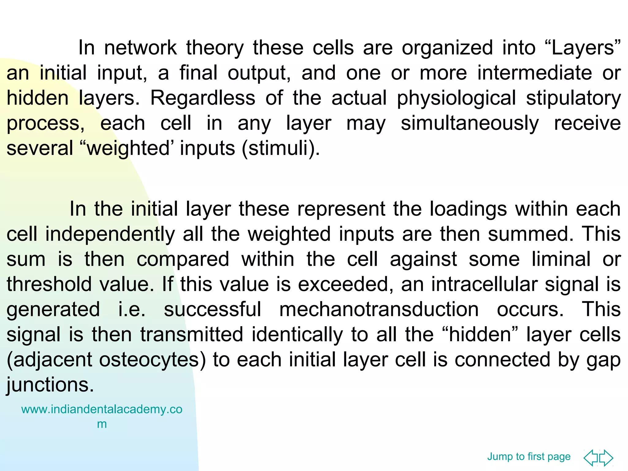 Jump to first page
In network theory these cells are organized into “Layers”
an initial input, a final output, and one or more intermediate or
hidden layers. Regardless of the actual physiological stipulatory
process, each cell in any layer may simultaneously receive
several “weighted’ inputs (stimuli).
In the initial layer these represent the loadings within each
cell independently all the weighted inputs are then summed. This
sum is then compared within the cell against some liminal or
threshold value. If this value is exceeded, an intracellular signal is
generated i.e. successful mechanotransduction occurs. This
signal is then transmitted identically to all the “hidden” layer cells
(adjacent osteocytes) to each initial layer cell is connected by gap
junctions.
www.indiandentalacademy.co
m
 
