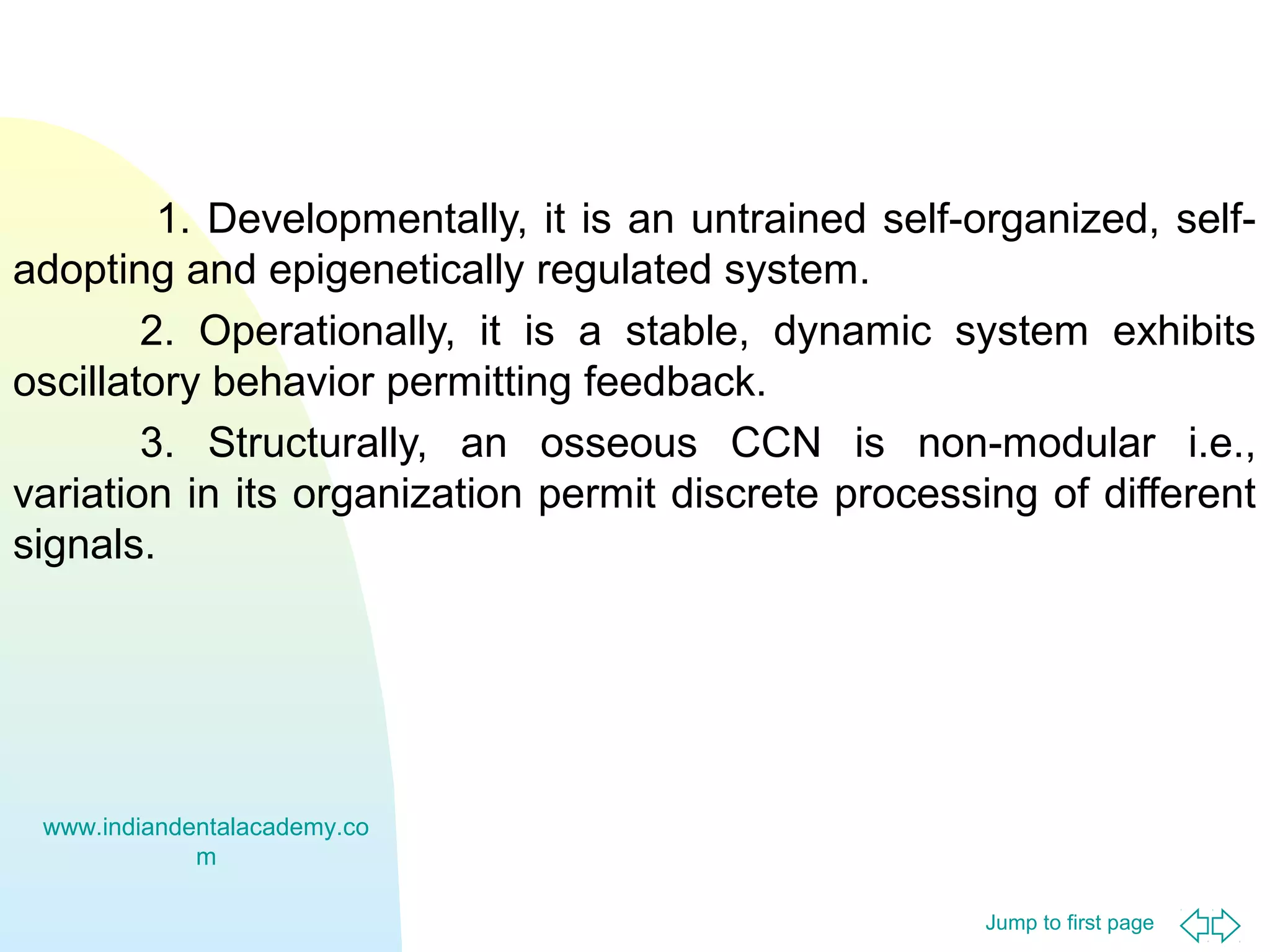 Jump to first page
1. Developmentally, it is an untrained self-organized, self-
adopting and epigenetically regulated system.
2. Operationally, it is a stable, dynamic system exhibits
oscillatory behavior permitting feedback.
3. Structurally, an osseous CCN is non-modular i.e.,
variation in its organization permit discrete processing of different
signals.
www.indiandentalacademy.co
m
 