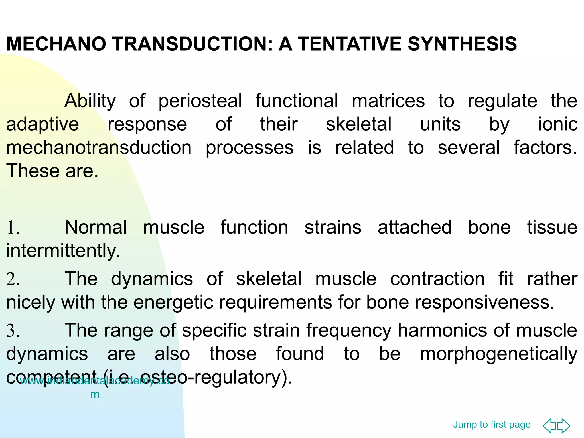 Jump to first page
MECHANO TRANSDUCTION: A TENTATIVE SYNTHESIS
Ability of periosteal functional matrices to regulate the
adaptive response of their skeletal units by ionic
mechanotransduction processes is related to several factors.
These are.
1. Normal muscle function strains attached bone tissue
intermittently.
2. The dynamics of skeletal muscle contraction fit rather
nicely with the energetic requirements for bone responsiveness.
3. The range of specific strain frequency harmonics of muscle
dynamics are also those found to be morphogenetically
competent (i.e. osteo-regulatory).www.indiandentalacademy.co
m
 