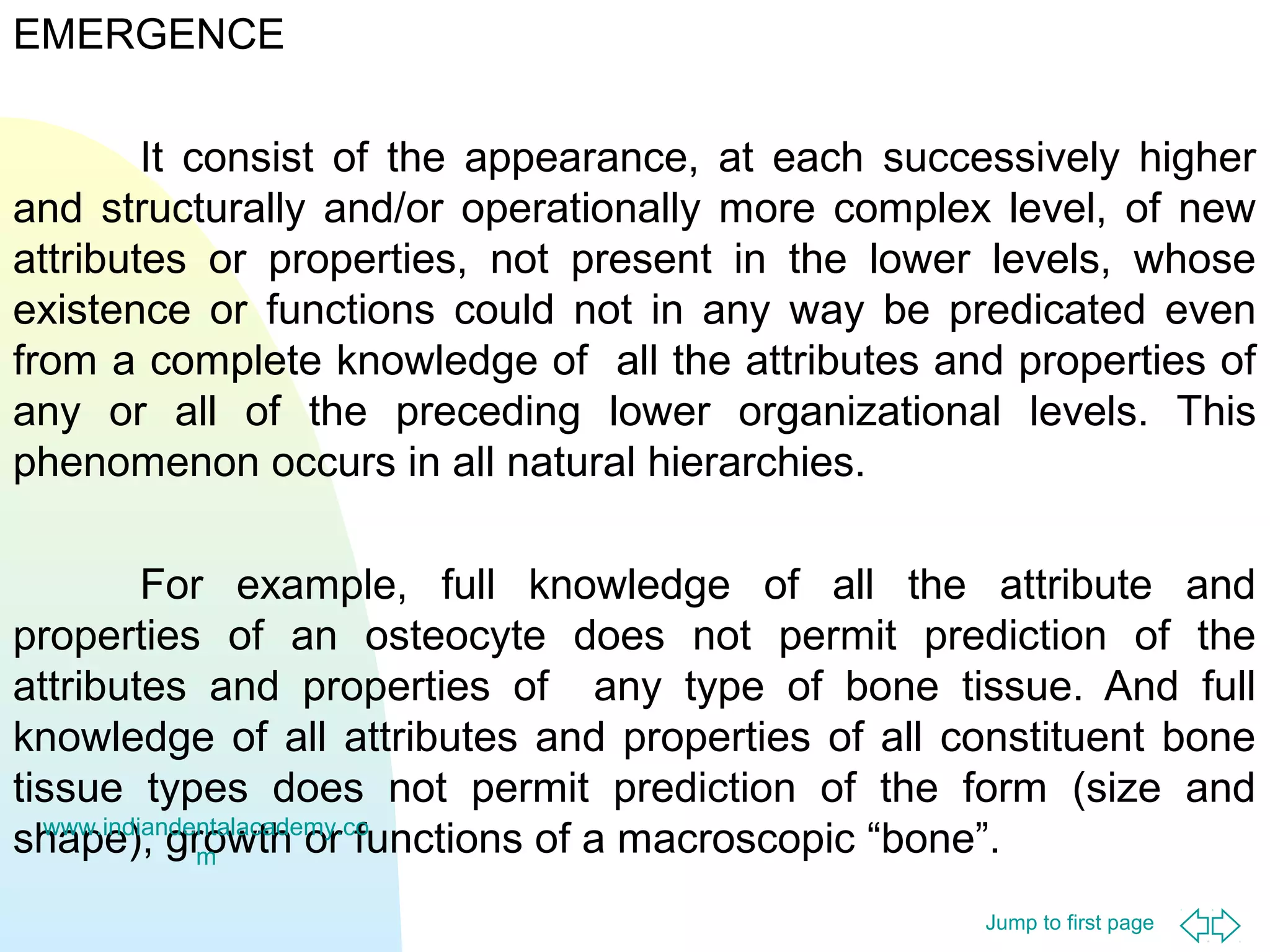 Jump to first page
EMERGENCE
It consist of the appearance, at each successively higher
and structurally and/or operationally more complex level, of new
attributes or properties, not present in the lower levels, whose
existence or functions could not in any way be predicated even
from a complete knowledge of all the attributes and properties of
any or all of the preceding lower organizational levels. This
phenomenon occurs in all natural hierarchies.
For example, full knowledge of all the attribute and
properties of an osteocyte does not permit prediction of the
attributes and properties of any type of bone tissue. And full
knowledge of all attributes and properties of all constituent bone
tissue types does not permit prediction of the form (size and
shape), growth or functions of a macroscopic “bone”.www.indiandentalacademy.co
m
 