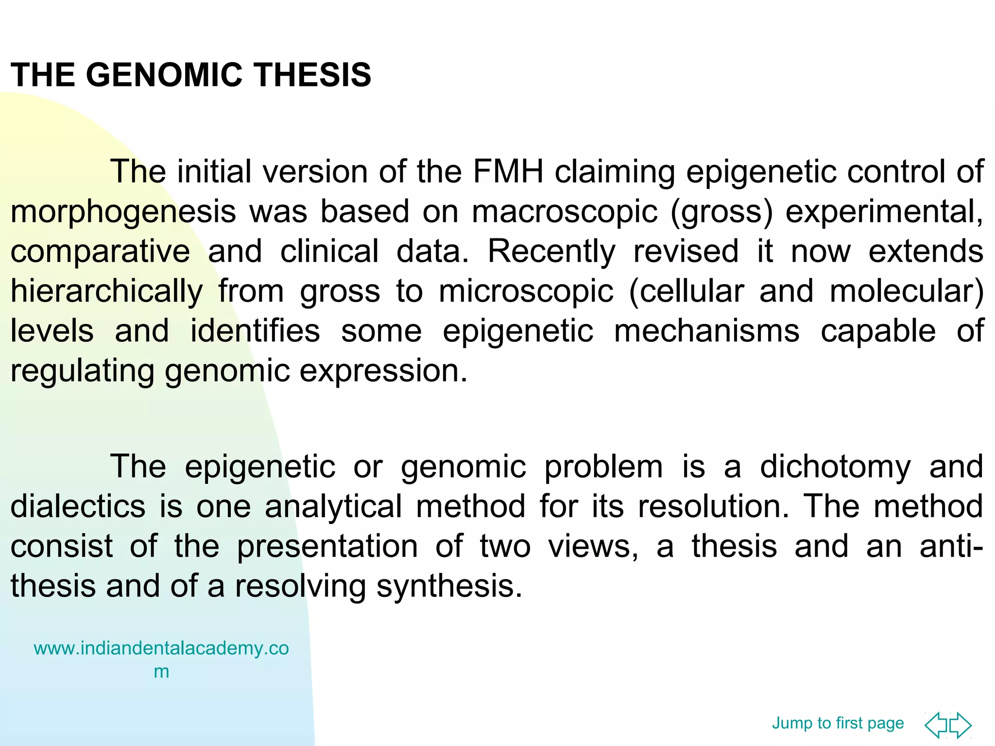 Jump to first page
THE GENOMIC THESIS
The initial version of the FMH claiming epigenetic control of
morphogenesis was based on macroscopic (gross) experimental,
comparative and clinical data. Recently revised it now extends
hierarchically from gross to microscopic (cellular and molecular)
levels and identifies some epigenetic mechanisms capable of
regulating genomic expression.
The epigenetic or genomic problem is a dichotomy and
dialectics is one analytical method for its resolution. The method
consist of the presentation of two views, a thesis and an anti-
thesis and of a resolving synthesis.
www.indiandentalacademy.co
m
 