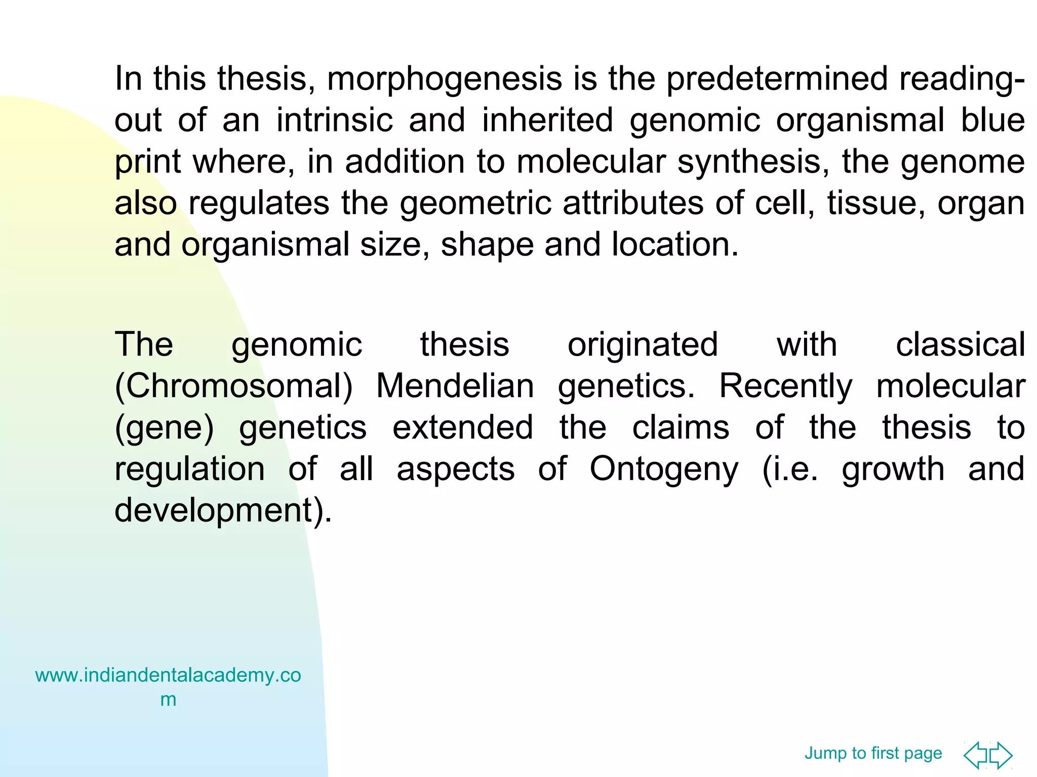 Jump to first page
In this thesis, morphogenesis is the predetermined reading-
out of an intrinsic and inherited genomic organismal blue
print where, in addition to molecular synthesis, the genome
also regulates the geometric attributes of cell, tissue, organ
and organismal size, shape and location.
The genomic thesis originated with classical
(Chromosomal) Mendelian genetics. Recently molecular
(gene) genetics extended the claims of the thesis to
regulation of all aspects of Ontogeny (i.e. growth and
development).
www.indiandentalacademy.co
m
 