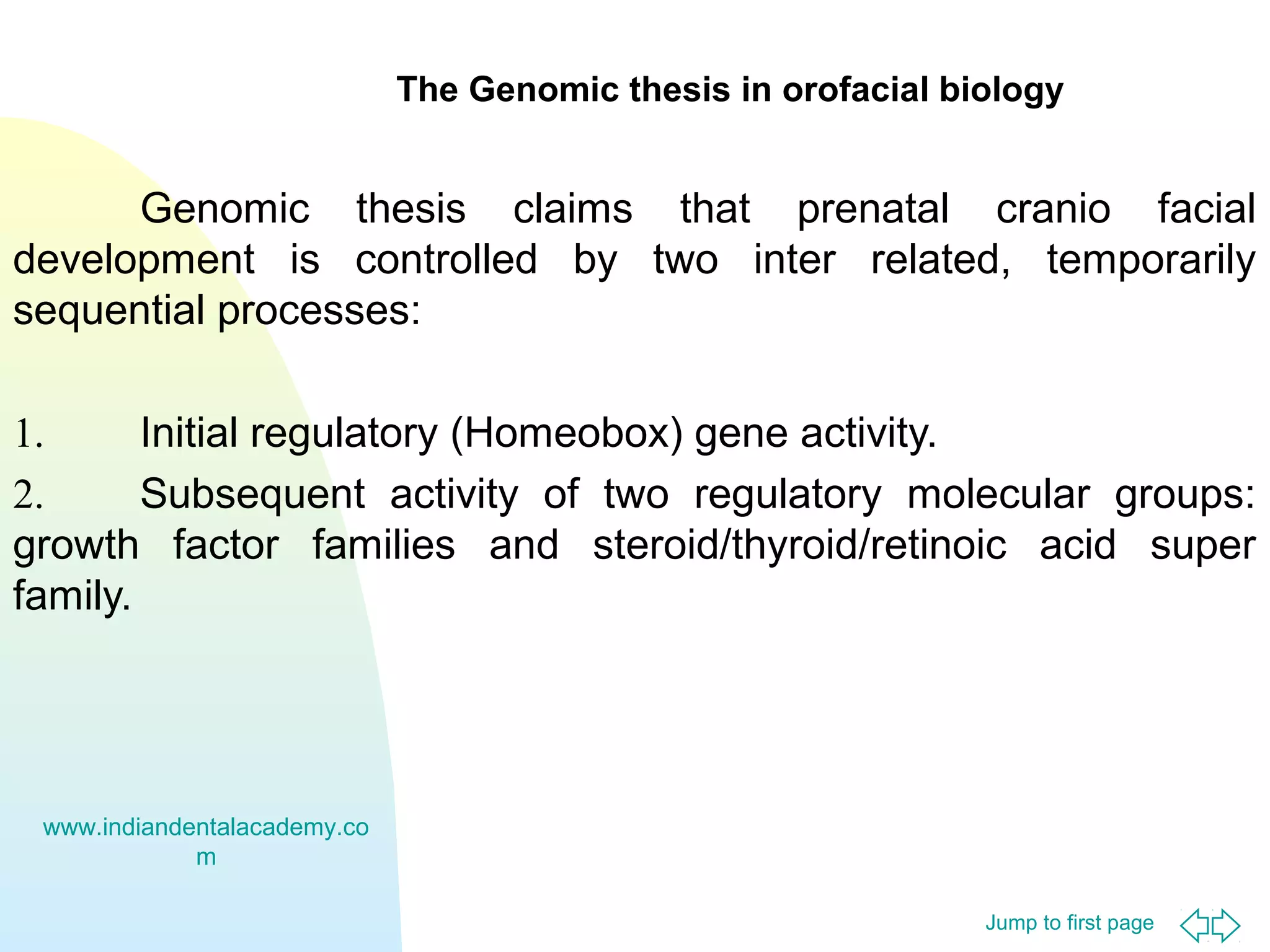 Jump to first page
The Genomic thesis in orofacial biology
Genomic thesis claims that prenatal cranio facial
development is controlled by two inter related, temporarily
sequential processes:
1. Initial regulatory (Homeobox) gene activity.
2. Subsequent activity of two regulatory molecular groups:
growth factor families and steroid/thyroid/retinoic acid super
family.
www.indiandentalacademy.co
m
 