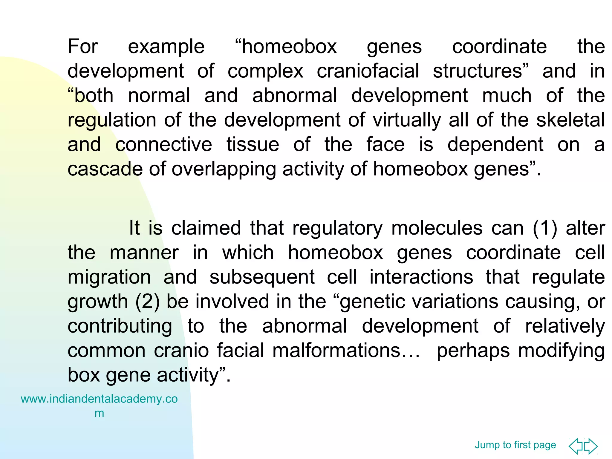 Jump to first page
For example “homeobox genes coordinate the
development of complex craniofacial structures” and in
“both normal and abnormal development much of the
regulation of the development of virtually all of the skeletal
and connective tissue of the face is dependent on a
cascade of overlapping activity of homeobox genes”.
It is claimed that regulatory molecules can (1) alter
the manner in which homeobox genes coordinate cell
migration and subsequent cell interactions that regulate
growth (2) be involved in the “genetic variations causing, or
contributing to the abnormal development of relatively
common cranio facial malformations… perhaps modifying
box gene activity”.
www.indiandentalacademy.co
m
 